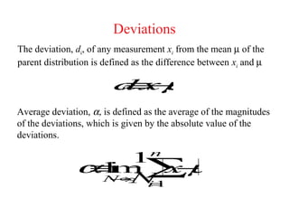 Deviations
The deviation, di, of any measurement xi from the mean µ of the
parent distribution is defined as the difference between xi and µ

                         d xµ
                         i≡i−



Average deviation, α, is defined as the average of the magnitudes
of the deviations, which is given by the absolute value of the
deviations.
                                  n
                    1
               α N ∞ ∑µ
                ≡m x
                 l
                 i     i−
                 →  N1
                     =
                     i
 