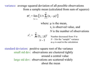 variance: average squared deviation of all possible observations
              from a sample mean (calculated from sum of squares)
                                     n
                  σ2i = lim [1/N Σ (xi - µ)2]
                                     i=1
                          N->∞

                                  where: µ is the mean,
                                         xi is observed value, and
                           n
                                         N is the number of observations
                  s2i =    Σ
                           i=1 (xi- µ)2    Number decreased from N to
                                 N-1       N - 1for the “sample” variance
                                           as µ is used in the calculation

standard deviation: positive square root of the variance
       small std dev: observations are clustered tightly
                              around a central value
       large std dev: observations are scattered widely
                              about the mean
 