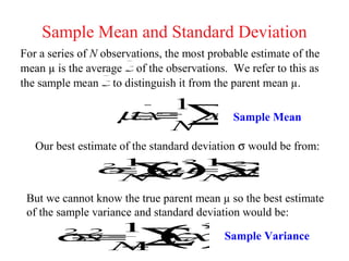 Sample Mean and Standard Deviation
For a series of N observations, the most probable estimate of the
mean µ is the average x observations. We refer to this as
                          of the
the sample mean x   to distinguish it from the parent mean µ.
                       1
                     µx ∑
                     ≅≡  x
                         i                    Sample Mean
                                N
   Our best estimate of the standard deviation σ would be from:

                σ∑= x
                 21
                          ()    µ ∑             µ
                                   21 2
                  ≅ x                          −
                                                  2
                              i
                               −              i
                     N      N

 But we cannot know the true parent mean µ so the best estimate
 of the sample variance and standard deviation would be:

       σs 1
         ≡ ∑          ()
               2
        ≅   x
         2    2
            i x
             −   Sample Variance
                   −
                   N1
 