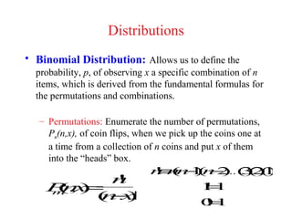 Distributions
• Binomial Distribution: Allows us to define the
  probability, p, of observing x a specific combination of n
  items, which is derived from the fundamental formulas for
  the permutations and combinations.

   – Permutations: Enumerate the number of permutations,
     Pm(n,x), of coin flips, when we pick up the coins one at
     a time from a collection of n coins and put x of them
     into the “heads” box.
                               n n − ( −) 321
                                ≡n )    K( ( (
                               ! ( 1n 2 ) ) )
          n
          !
     ( =
    P,)
    m x
     n                                       !=
                                             11
        ( −)
        nx  !                                 =
                                             01
                                             !
 