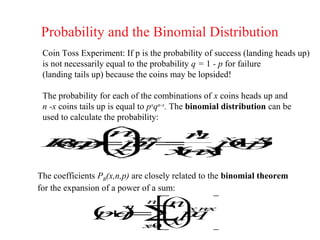 Probability and the Binomial Distribution
 Coin Toss Experiment: If p is the probability of success (landing heads up)
 is not necessarily equal to the probability q = 1 - p for failure
 (landing tails up) because the coins may be lopsided!

 The probability for each of the combinations of x coins heads up and
 n -x coins tails up is equal to pxqn-x. The binomial distribution can be
 used to calculate the probability:
     x−
      x
     nn   n x
          !     −
 P, =p =
 Bn  q
 ( p 
  x)
  ,           −x
             1n
            pp
             ( )
    
     x   x−
         ! x
         ( )
          n!
The coefficients PB(x,n,p) are closely related to the binomial theorem
for the expansion of a power of a sum:
                      n x nx
                       −    n
               pq ∑ q
               (+ = xp 
                 )
                        n
                      
                   x 0
                   =       
                             
 
