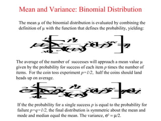 Mean and Variance: Binomial Distribution
 The mean µ of the binomial distribution is evaluated by combining the
 definition of µ with the function that defines the probability, yielding:

          n x n
                   n
       µ  ! −p− − =
        ∑ x
       =x
             !
                 1)
                    x
                 ( p np
        x (
        = x
         0  n) !     
The average of the number of successes will approach a mean value µ
given by the probability for success of each item p times the number of
items. For the coin toss experiment p=1/2, half the coins should land
heads up on average.
       2 n x  
σ                  µ
        n
          !
  2
    ∑x− ( p = −
    =( )
      −
       x
         ( )
             −
              n−
               x
            p ) pp
             1   n )
                 (1
    x
     =
     0   ! x
          n!   
If the the probability for a single success p is equal to the probability for
failure p=q=1/2, the final distribution is symmetric about the mean and
mode and median equal the mean. The variance, σ2 = µ/2.
 