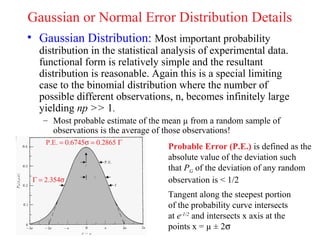 Gaussian or Normal Error Distribution Details
• Gaussian Distribution: Most important probability
   distribution in the statistical analysis of experimental data.
   functional form is relatively simple and the resultant
   distribution is reasonable. Again this is a special limiting
   case to the binomial distribution where the number of
   possible different observations, n, becomes infinitely large
   yielding np >> 1.
    – Most probable estimate of the mean µ from a random sample of
      observations is the average of those observations!
     P.E. = 0.6745σ = 0.2865 Γ
                                    Probable Error (P.E.) is defined as the
                                    absolute value of the deviation such
                                    that PG of the deviation of any random
 Γ = 2.354σ                         observation is < 1/2
                                    Tangent along the steepest portion
                                    of the probability curve intersects
                                    at e-1/2 and intersects x axis at the
                                    points x = µ ± 2σ
 