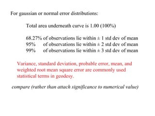 For gaussian or normal error distributions:

       Total area underneath curve is 1.00 (100%)

       68.27% of observations lie within ± 1 std dev of mean
       95%    of observations lie within ± 2 std dev of mean
       99%    of observations lie within ± 3 std dev of mean

   Variance, standard deviation, probable error, mean, and
   weighted root mean square error are commonly used
   statistical terms in geodesy.

compare (rather than attach significance to numerical value)
 