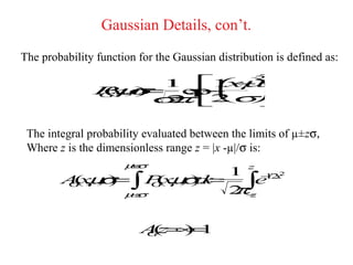 Gaussian Details, con’t.
The probability function for the Gaussian distribution is defined as:

                        1 µ
                        −2
                          x 
               Pµ=
               ( σ
                    1
                       −
                      e   
               G ,)
                        2σ 
                x
                ,     xp
                    σ 
                     π
                     2      

 The integral probability evaluated between the limits of µ±zσ,
 Where z is the dimensionless range z = |x -µ|/σ is:
                      µz
                      +σ
                           1 z −/22
         ( , σ=
            µ       (, σ =
                     µ d
        A x , ) ∫ Px , ) x
                           2∫
                              e1 x
        G
                µz
                −σ
                   G
                           πz−




                         Az ∞ 1
                         G = )
                          (   =
 