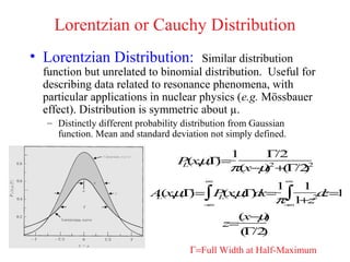 Lorentzian or Cauchy Distribution
• Lorentzian Distribution:           Similar distribution
  function but unrelated to binomial distribution. Useful for
  describing data related to resonance phenomena, with
  particular applications in nuclear physics (e.g. Mössbauer
  effect). Distribution is symmetric about µ.
  – Distinctly different probability distribution from Gaussian
    function. Mean and standard deviation not simply defined.

                                           1    Γ /2
                                   P(xµ )=
                                    L , ,Γ
                                           π(x−µ2 +( /22
                                                )   Γ )
                                          ∞                   ∞
                                               1   1
                            A(xµ )=∫ P(xµ ) x= ∫
                             L , ,Γ    L , ,Γd        d 1
                                                       z=
                                    −∞
                                               π− 1 2
                                                 ∞
                                                   +z
                                                    µ
                                                (x− )
                                              z=
                                                  Γ )
                                                 ( /2
                                      Γ=Full Width at Half-Maximum
 