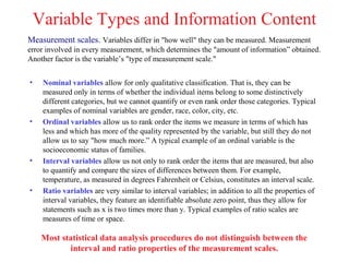 Variable Types and Information Content
Measurement scales. Variables differ in "how well" they can be measured. Measurement
error involved in every measurement, which determines the "amount of information” obtained.
Another factor is the variable’s "type of measurement scale."


•    Nominal variables allow for only qualitative classification. That is, they can be
     measured only in terms of whether the individual items belong to some distinctively
     different categories, but we cannot quantify or even rank order those categories. Typical
     examples of nominal variables are gender, race, color, city, etc.
•    Ordinal variables allow us to rank order the items we measure in terms of which has
     less and which has more of the quality represented by the variable, but still they do not
     allow us to say "how much more.” A typical example of an ordinal variable is the
     socioeconomic status of families.
•    Interval variables allow us not only to rank order the items that are measured, but also
     to quantify and compare the sizes of differences between them. For example,
     temperature, as measured in degrees Fahrenheit or Celsius, constitutes an interval scale.
•    Ratio variables are very similar to interval variables; in addition to all the properties of
     interval variables, they feature an identifiable absolute zero point, thus they allow for
     statements such as x is two times more than y. Typical examples of ratio scales are
     measures of time or space.

     Most statistical data analysis procedures do not distinguish between the
            interval and ratio properties of the measurement scales.
 