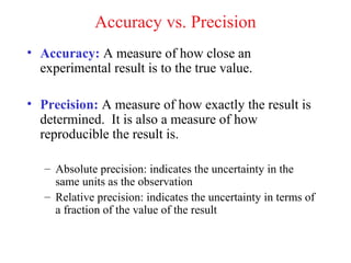Accuracy vs. Precision
• Accuracy: A measure of how close an
  experimental result is to the true value.

• Precision: A measure of how exactly the result is
  determined. It is also a measure of how
  reproducible the result is.

   – Absolute precision: indicates the uncertainty in the
     same units as the observation
   – Relative precision: indicates the uncertainty in terms of
     a fraction of the value of the result
 