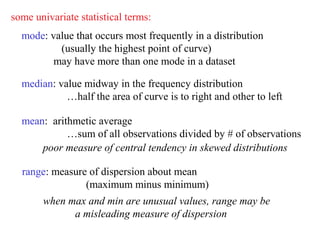 some univariate statistical terms:
  mode: value that occurs most frequently in a distribution
          (usually the highest point of curve)
         may have more than one mode in a dataset

  median: value midway in the frequency distribution
            …half the area of curve is to right and other to left

  mean: arithmetic average
            …sum of all observations divided by # of observations
      poor measure of central tendency in skewed distributions

  range: measure of dispersion about mean
                (maximum minus minimum)
       when max and min are unusual values, range may be
             a misleading measure of dispersion
 