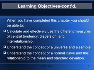 Analytic Square 5
Learning Objectives-cont’d.
When you have completed this chapter you should
be able to:
 Calculate and effectively use the different measures
of central tendency, dispersion, and
interrelationship.
 Understand the concept of a universe and a sample.
 Understand the concept of a normal curve and the
relationship to the mean and standard deviation.
 
