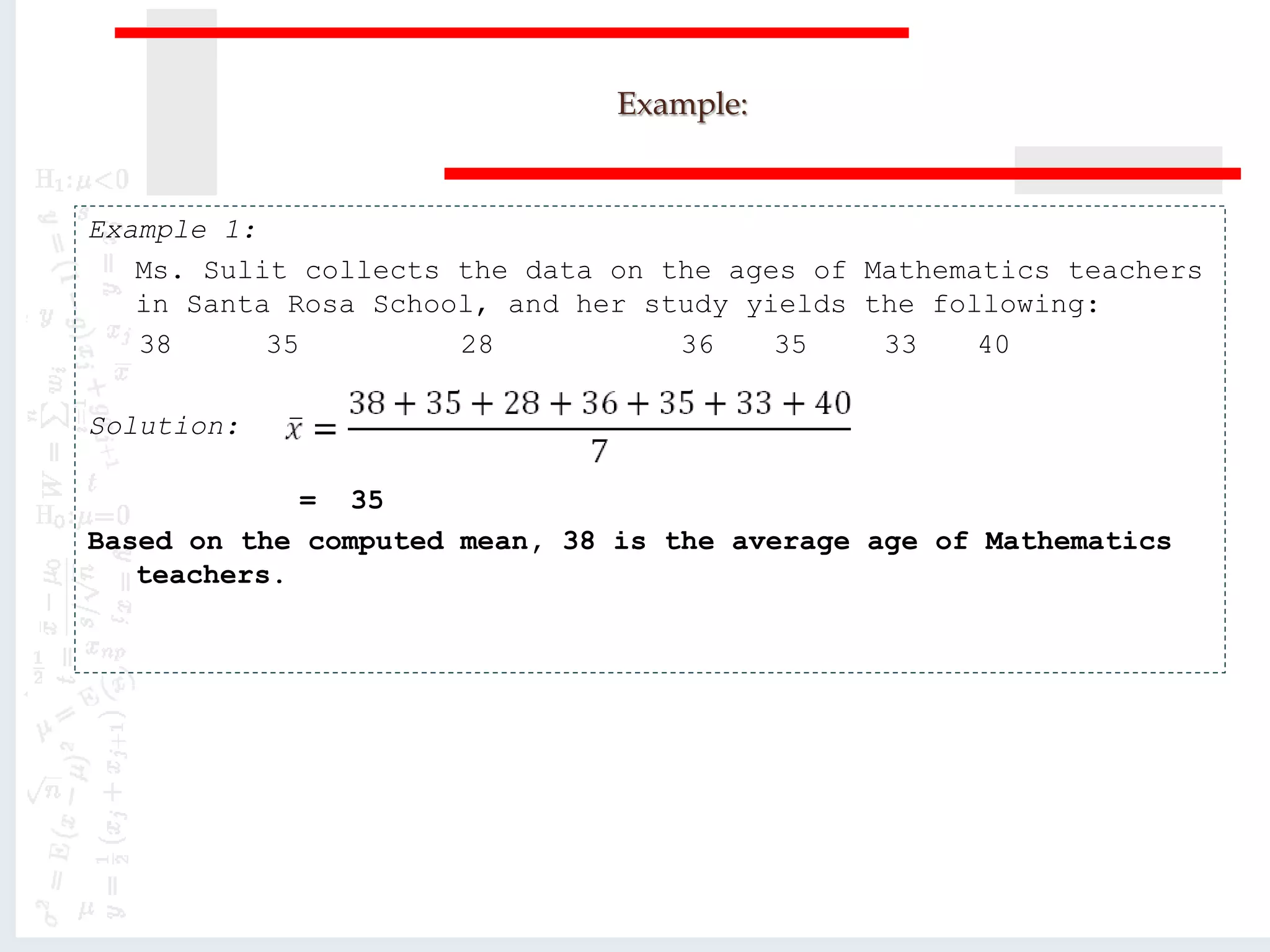Example:
Example 1:
Ms. Sulit collects the data on the ages of Mathematics teachers
in Santa Rosa School, and her study yields the following:
38 35 28 36 35 33 40
Solution:
= 35
Based on the computed mean, 38 is the average age of Mathematics
teachers.
 