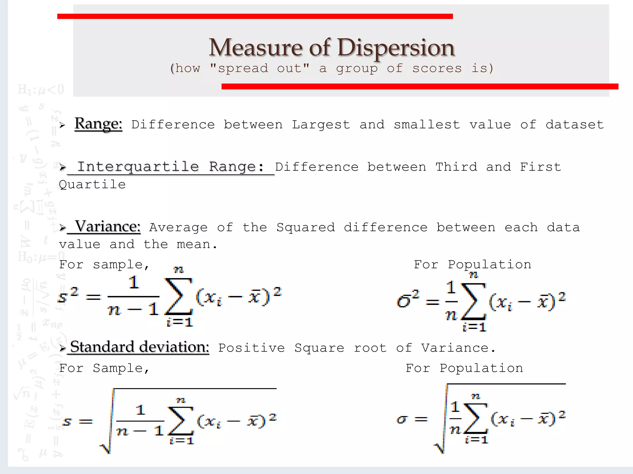 Measure of Dispersion
(how "spread out" a group of scores is)
 Range: Difference between Largest and smallest value of dataset
 Interquartile Range: Difference between Third and First
Quartile
 Variance: Average of the Squared difference between each data
value and the mean.
For sample, For Population
 Standard deviation: Positive Square root of Variance.
For Sample, For Population
 