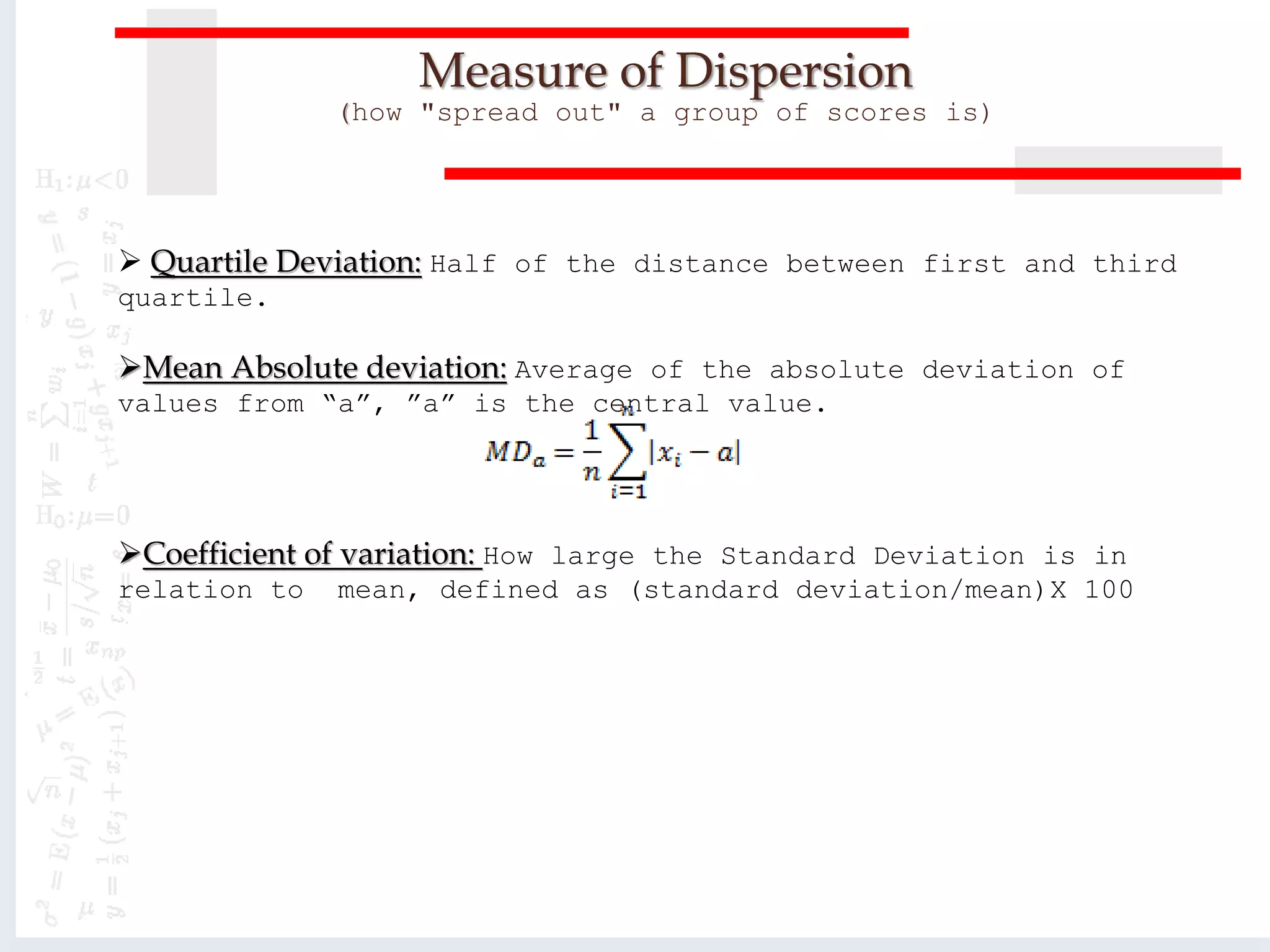  Quartile Deviation: Half of the distance between first and third
quartile.
Mean Absolute deviation: Average of the absolute deviation of
values from “a”, ”a” is the central value.
Coefficient of variation: How large the Standard Deviation is in
relation to mean, defined as (standard deviation/mean)X 100
Measure of Dispersion
(how "spread out" a group of scores is)
 