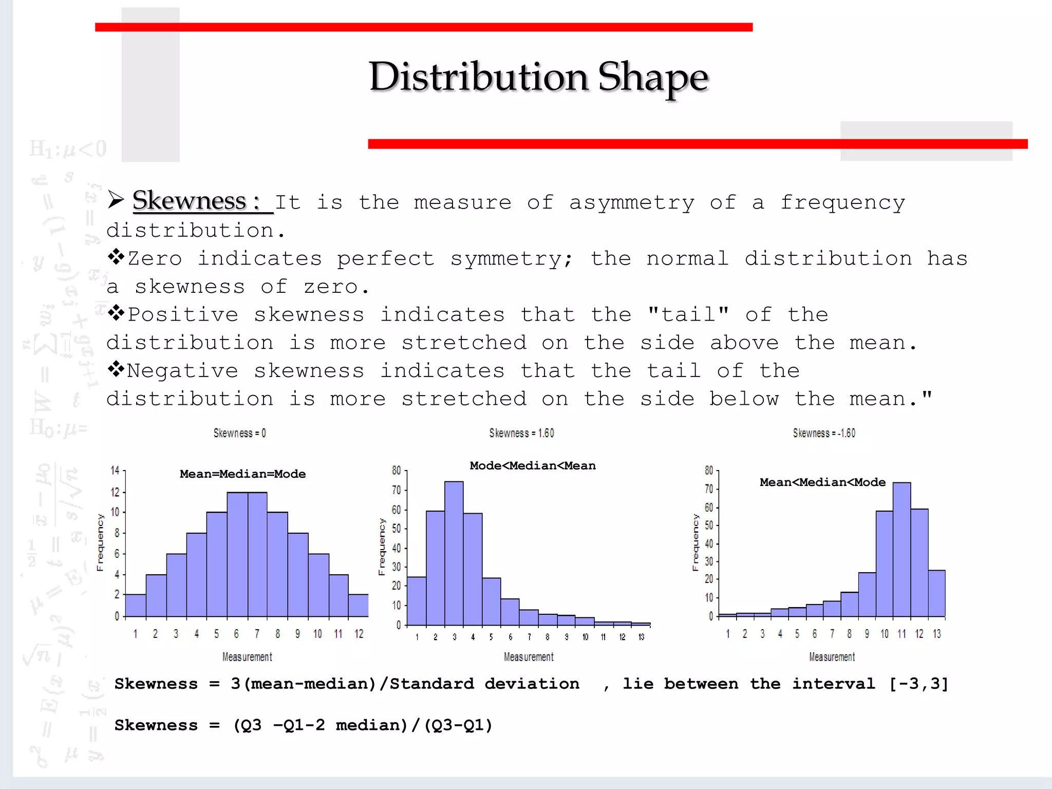 Distribution Shape
 Skewness : It is the measure of asymmetry of a frequency
distribution.
Zero indicates perfect symmetry; the normal distribution has
a skewness of zero.
Positive skewness indicates that the "tail" of the
distribution is more stretched on the side above the mean.
Negative skewness indicates that the tail of the
distribution is more stretched on the side below the mean."
Mean=Median=Mode
Mode<Median<Mean
Mean<Median<Mode
Skewness = 3(mean-median)/Standard deviation , lie between the interval [-3,3]
Skewness = (Q3 –Q1-2 median)/(Q3-Q1)
 