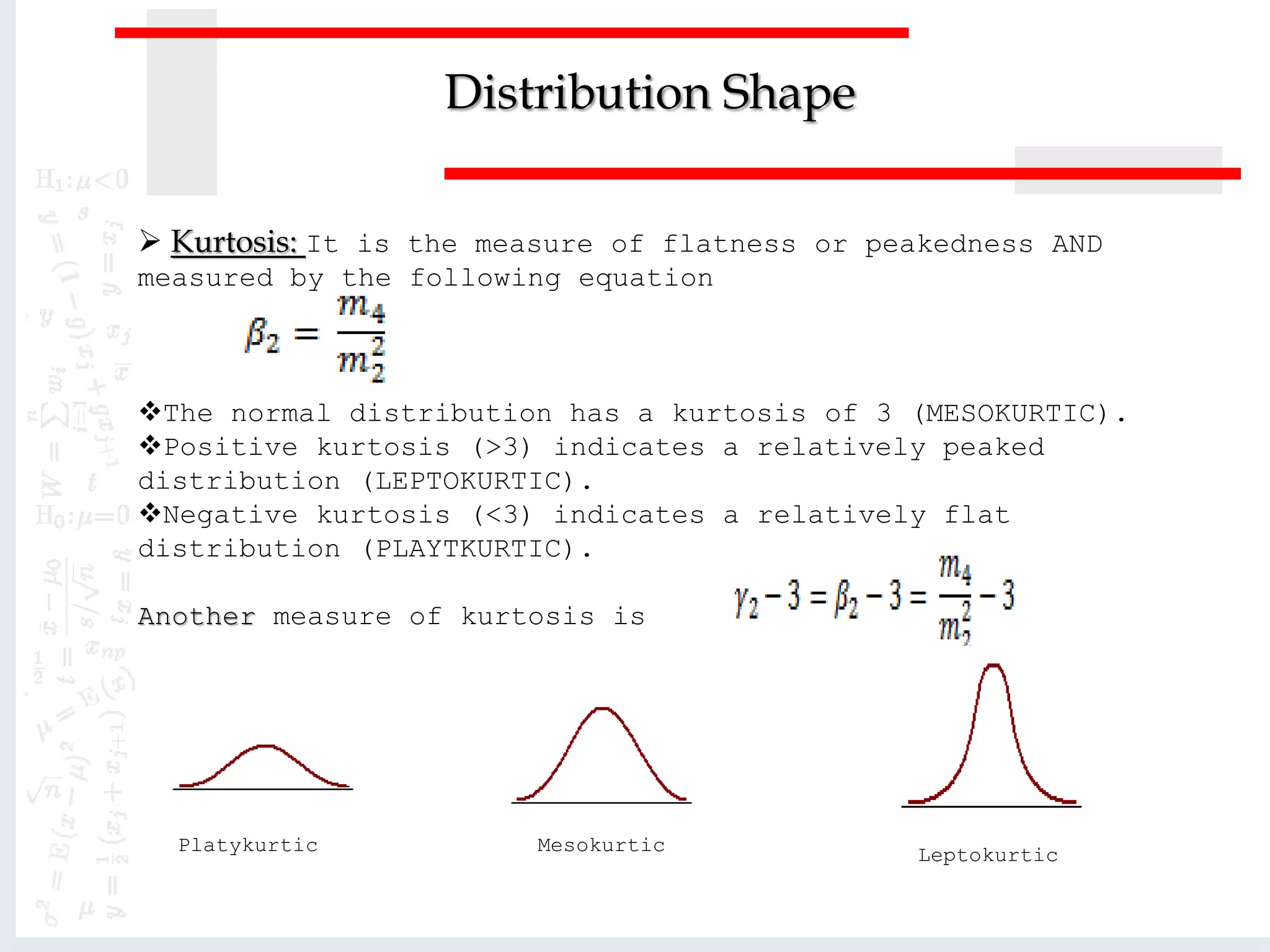  Kurtosis: It is the measure of flatness or peakedness AND
measured by the following equation
The normal distribution has a kurtosis of 3 (MESOKURTIC).
Positive kurtosis (>3) indicates a relatively peaked
distribution (LEPTOKURTIC).
Negative kurtosis (<3) indicates a relatively flat
distribution (PLAYTKURTIC).
Another measure of kurtosis is
Distribution Shape
Platykurtic LeptokurticMesokurtic
 
