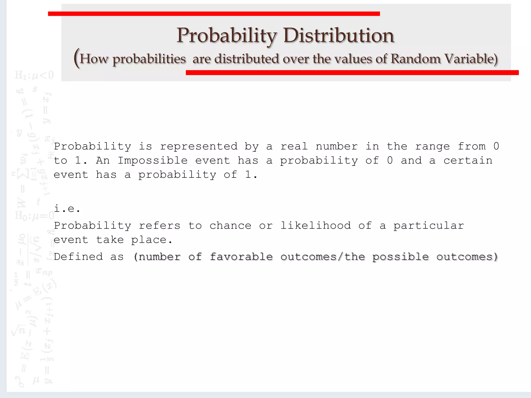 Probability Distribution
(How probabilities are distributed over the values of Random Variable)
Probability is represented by a real number in the range from 0
to 1. An Impossible event has a probability of 0 and a certain
event has a probability of 1.
i.e.
Probability refers to chance or likelihood of a particular
event take place.
Defined as (number of favorable outcomes/the possible outcomes)
 