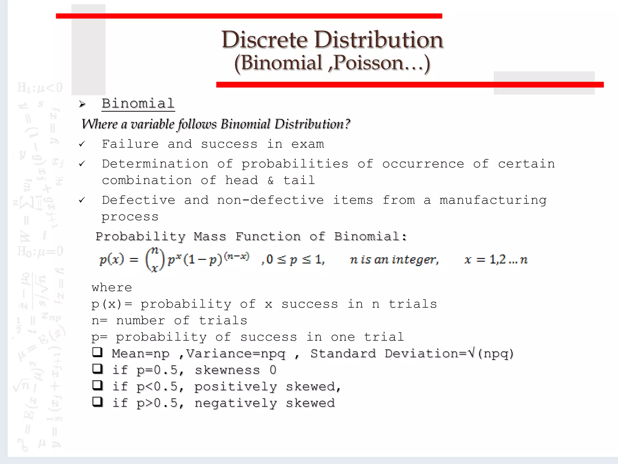 Discrete Distribution
(Binomial ,Poisson…)
 Binomial
Where a variable follows Binomial Distribution?
 Failure and success in exam
 Determination of probabilities of occurrence of certain
combination of head & tail
 Defective and non-defective items from a manufacturing
process
Probability Mass Function of Binomial:
where
p(x)= probability of x success in n trials
n= number of trials
p= probability of success in one trial
 Mean=np ,Variance=npq , Standard Deviation=√(npq)
 if p=0.5, skewness 0
 if p<0.5, positively skewed,
 if p>0.5, negatively skewed
 