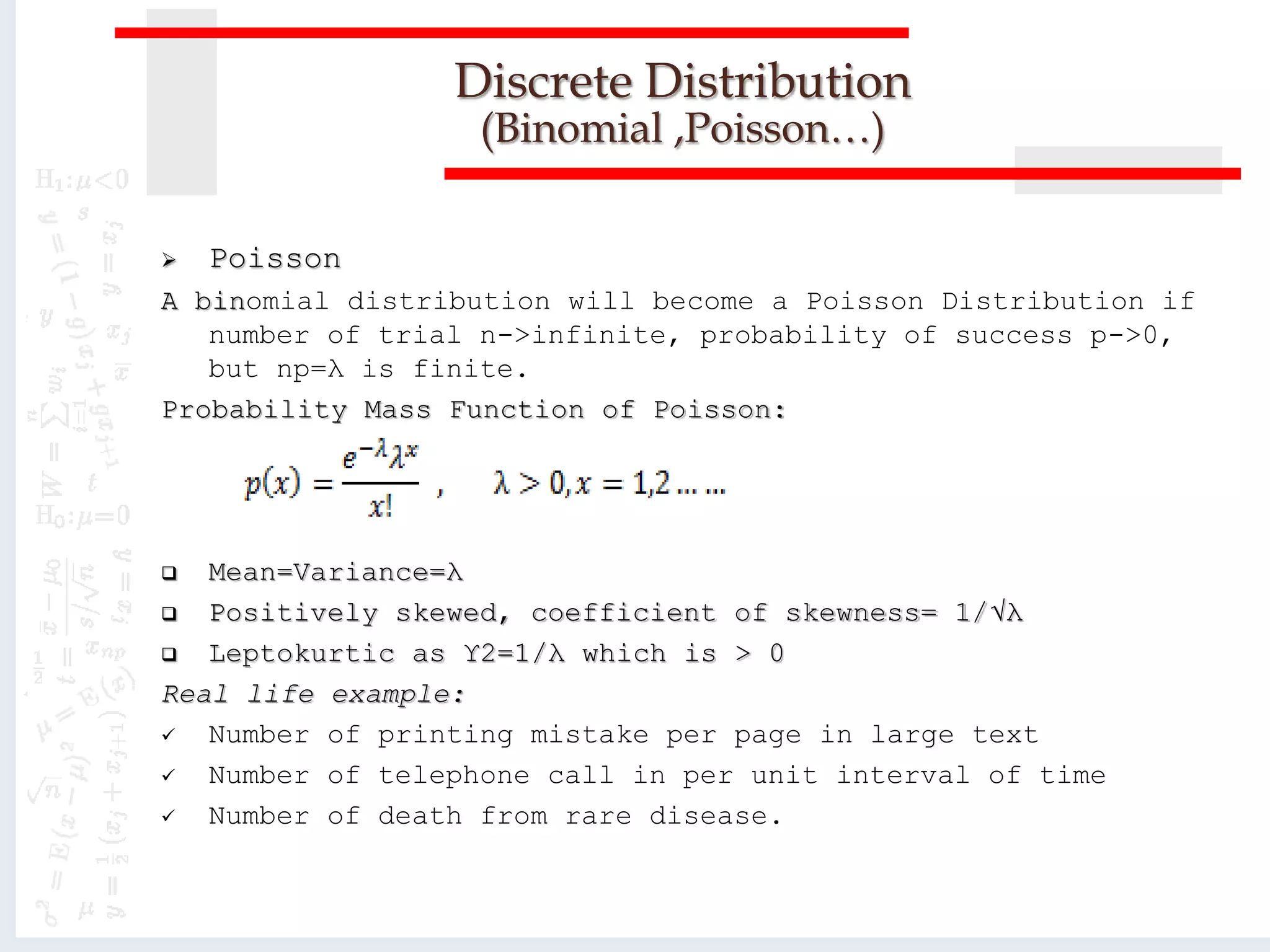  Poisson
A binomial distribution will become a Poisson Distribution if
number of trial n->infinite, probability of success p->0,
but np=λ is finite.
Probability Mass Function of Poisson:
 Mean=Variance=λ
 Positively skewed, coefficient of skewness= 1/√λ
 Leptokurtic as ϒ2=1/λ which is > 0
Real life example:
 Number of printing mistake per page in large text
 Number of telephone call in per unit interval of time
 Number of death from rare disease.
Discrete Distribution
(Binomial ,Poisson…)
 