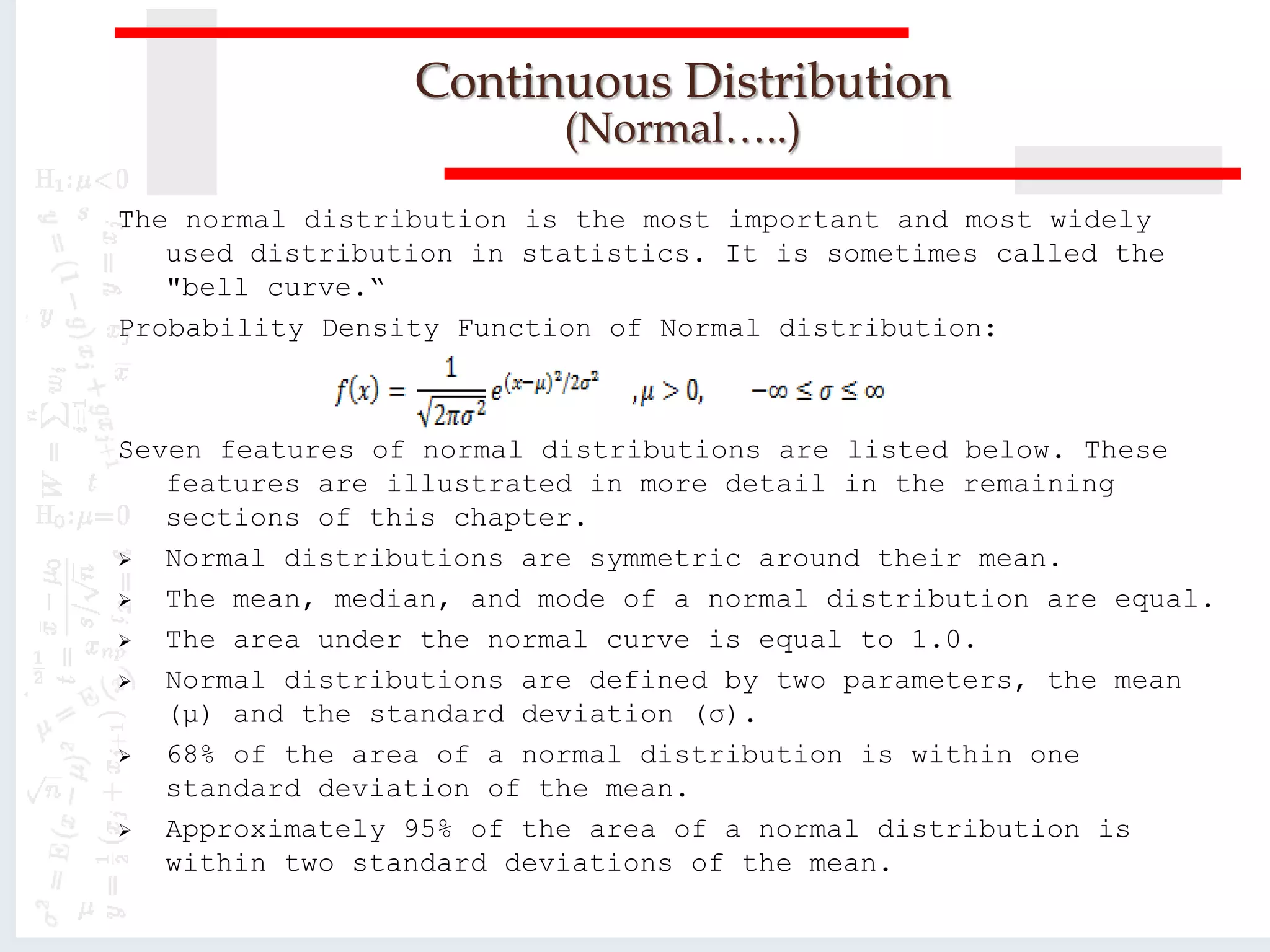 The normal distribution is the most important and most widely
used distribution in statistics. It is sometimes called the
"bell curve.“
Probability Density Function of Normal distribution:
Seven features of normal distributions are listed below. These
features are illustrated in more detail in the remaining
sections of this chapter.
 Normal distributions are symmetric around their mean.
 The mean, median, and mode of a normal distribution are equal.
 The area under the normal curve is equal to 1.0.
 Normal distributions are defined by two parameters, the mean
(μ) and the standard deviation (σ).
 68% of the area of a normal distribution is within one
standard deviation of the mean.
 Approximately 95% of the area of a normal distribution is
within two standard deviations of the mean.
Continuous Distribution
(Normal…..)
 