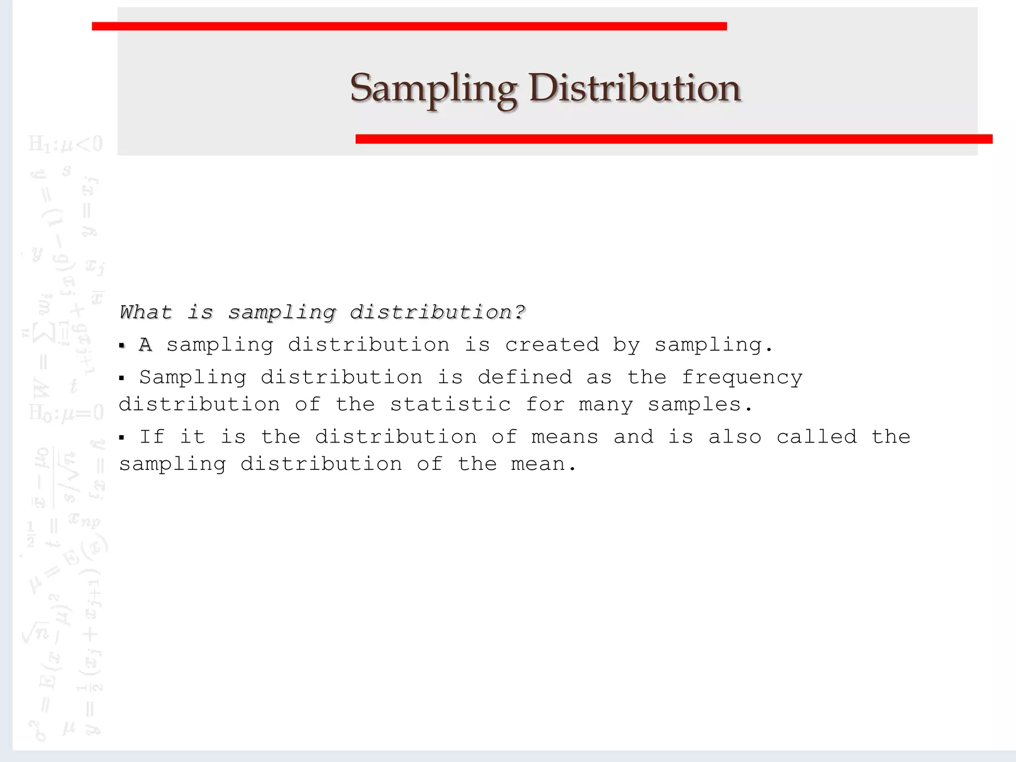 Sampling Distribution
What is sampling distribution?
 A sampling distribution is created by sampling.
 Sampling distribution is defined as the frequency
distribution of the statistic for many samples.
 If it is the distribution of means and is also called the
sampling distribution of the mean.
 