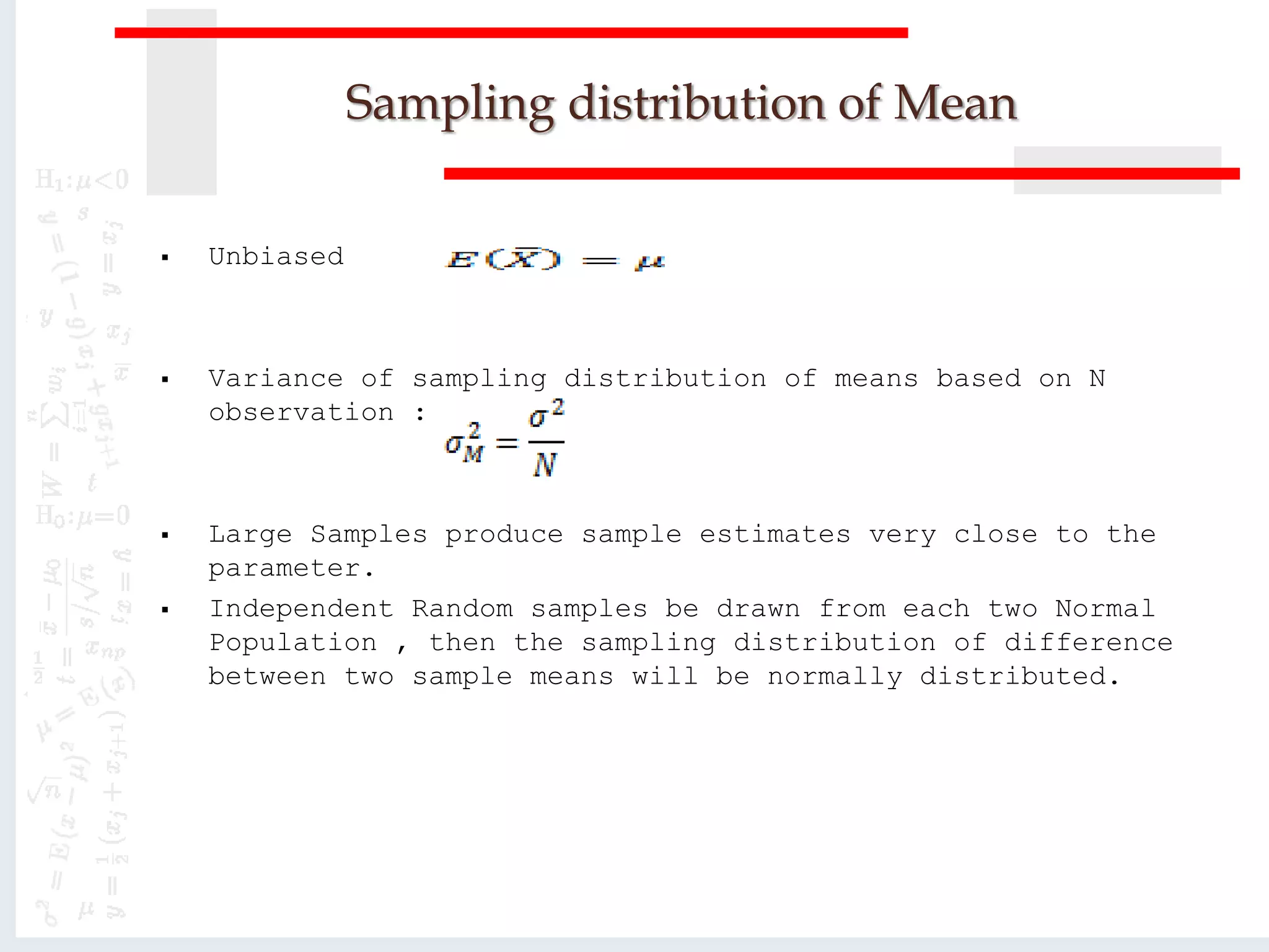 Sampling distribution of Mean
 Unbiased
 Variance of sampling distribution of means based on N
observation :
 Large Samples produce sample estimates very close to the
parameter.
 Independent Random samples be drawn from each two Normal
Population , then the sampling distribution of difference
between two sample means will be normally distributed.
 