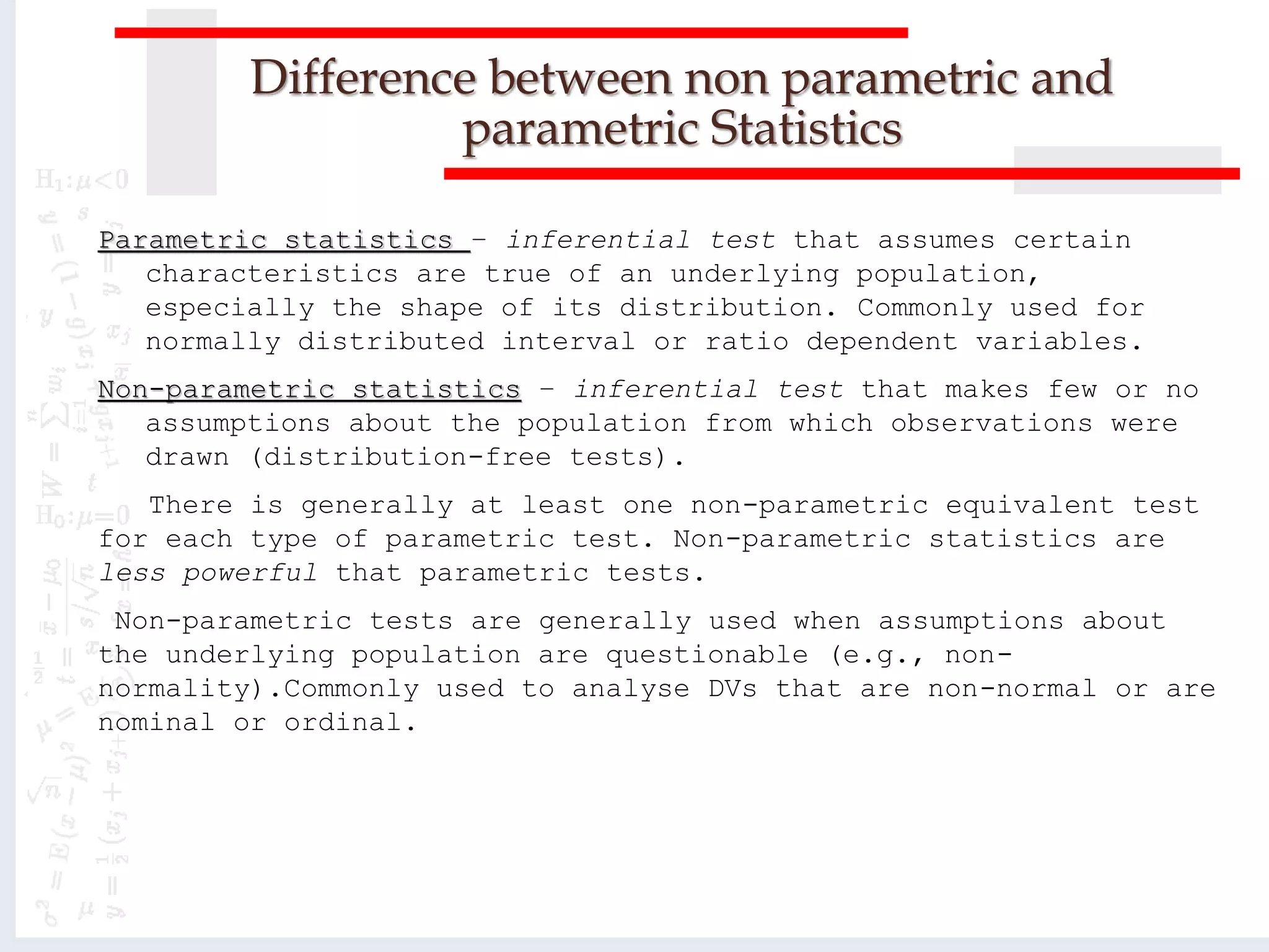 Difference between non parametric and
parametric Statistics
Parametric statistics – inferential test that assumes certain
characteristics are true of an underlying population,
especially the shape of its distribution. Commonly used for
normally distributed interval or ratio dependent variables.
Non-parametric statistics – inferential test that makes few or no
assumptions about the population from which observations were
drawn (distribution-free tests).
There is generally at least one non-parametric equivalent test
for each type of parametric test. Non-parametric statistics are
less powerful that parametric tests.
Non-parametric tests are generally used when assumptions about
the underlying population are questionable (e.g., non-
normality).Commonly used to analyse DVs that are non-normal or are
nominal or ordinal.
 