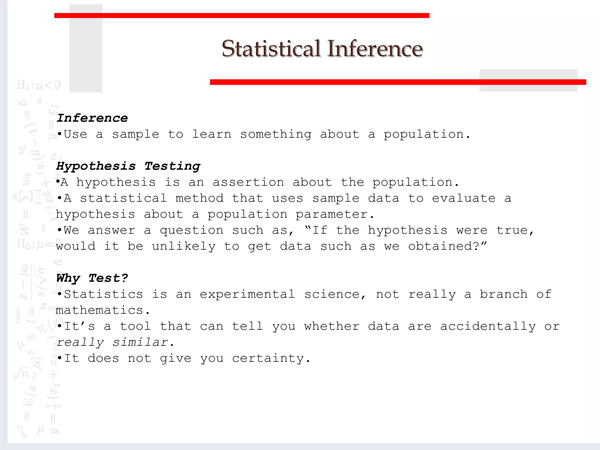 Statistical Inference
Inference
•Use a sample to learn something about a population.
Hypothesis Testing
•A hypothesis is an assertion about the population.
•A statistical method that uses sample data to evaluate a
hypothesis about a population parameter.
•We answer a question such as, “If the hypothesis were true,
would it be unlikely to get data such as we obtained?”
Why Test?
•Statistics is an experimental science, not really a branch of
mathematics.
•It’s a tool that can tell you whether data are accidentally or
really similar.
•It does not give you certainty.
 