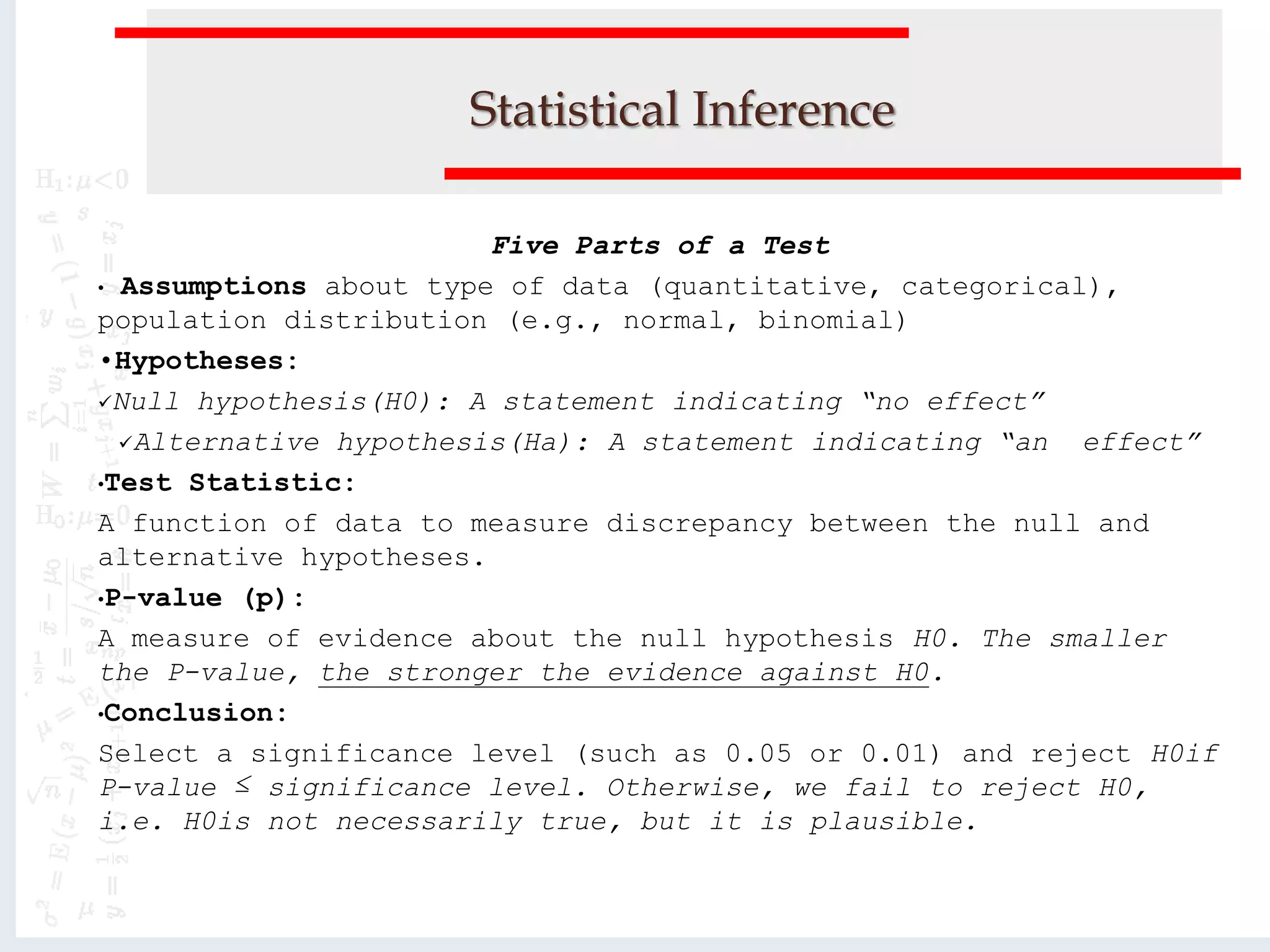 Statistical Inference
Five Parts of a Test
• Assumptions about type of data (quantitative, categorical),
population distribution (e.g., normal, binomial)
•Hypotheses:
Null hypothesis(H0): A statement indicating “no effect”
Alternative hypothesis(Ha): A statement indicating “an effect”
•Test Statistic:
A function of data to measure discrepancy between the null and
alternative hypotheses.
•P-value (p):
A measure of evidence about the null hypothesis H0. The smaller
the P-value, the stronger the evidence against H0.
•Conclusion:
Select a significance level (such as 0.05 or 0.01) and reject H0if
P-value ≤ significance level. Otherwise, we fail to reject H0,
i.e. H0is not necessarily true, but it is plausible.
 