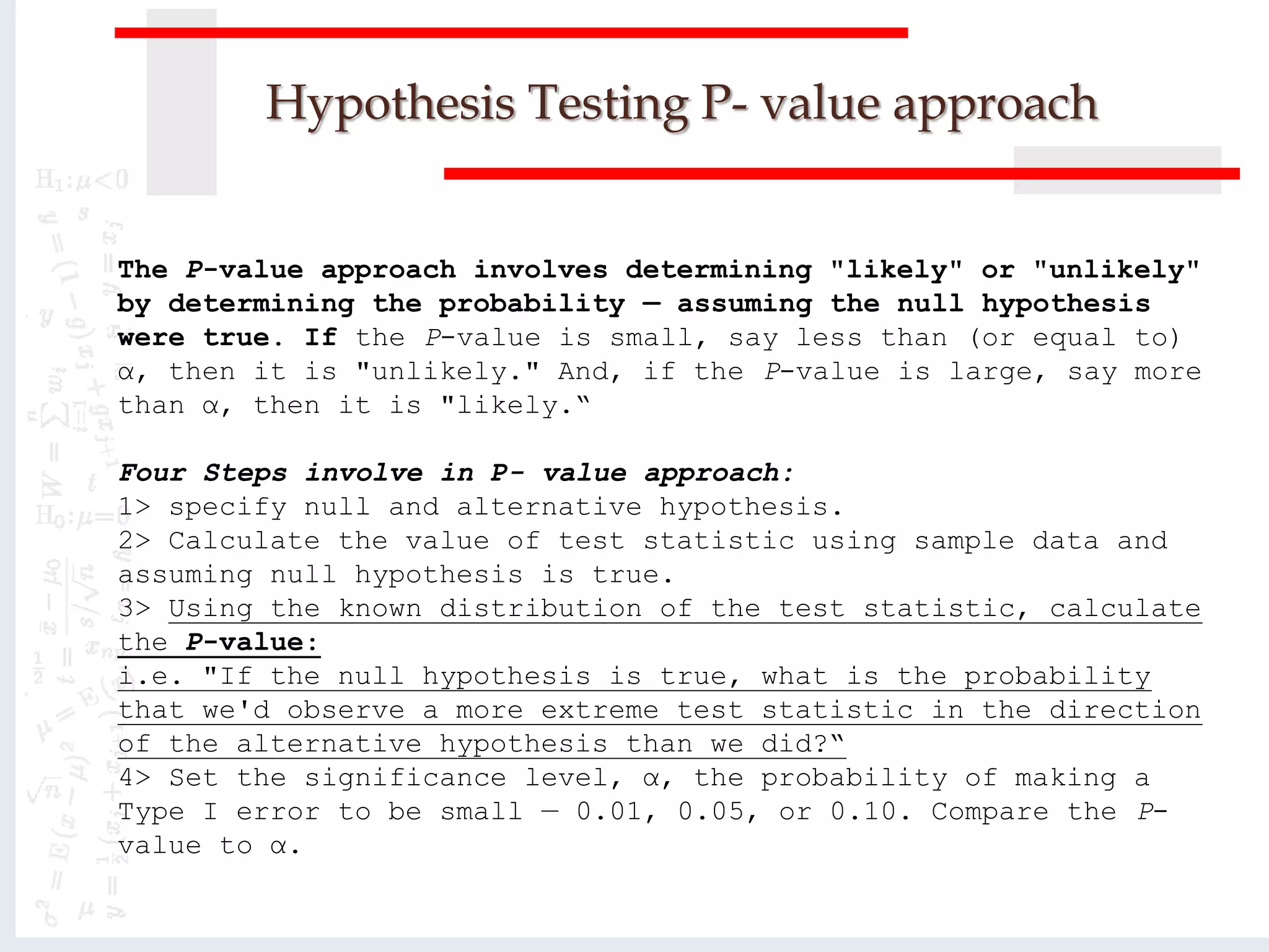 Hypothesis Testing P- value approach
The P-value approach involves determining "likely" or "unlikely"
by determining the probability — assuming the null hypothesis
were true. If the P-value is small, say less than (or equal to)
α, then it is "unlikely." And, if the P-value is large, say more
than α, then it is "likely.“
Four Steps involve in P- value approach:
1> specify null and alternative hypothesis.
2> Calculate the value of test statistic using sample data and
assuming null hypothesis is true.
3> Using the known distribution of the test statistic, calculate
the P-value:
i.e. "If the null hypothesis is true, what is the probability
that we'd observe a more extreme test statistic in the direction
of the alternative hypothesis than we did?“
4> Set the significance level, α, the probability of making a
Type I error to be small — 0.01, 0.05, or 0.10. Compare the P-
value to α.
 