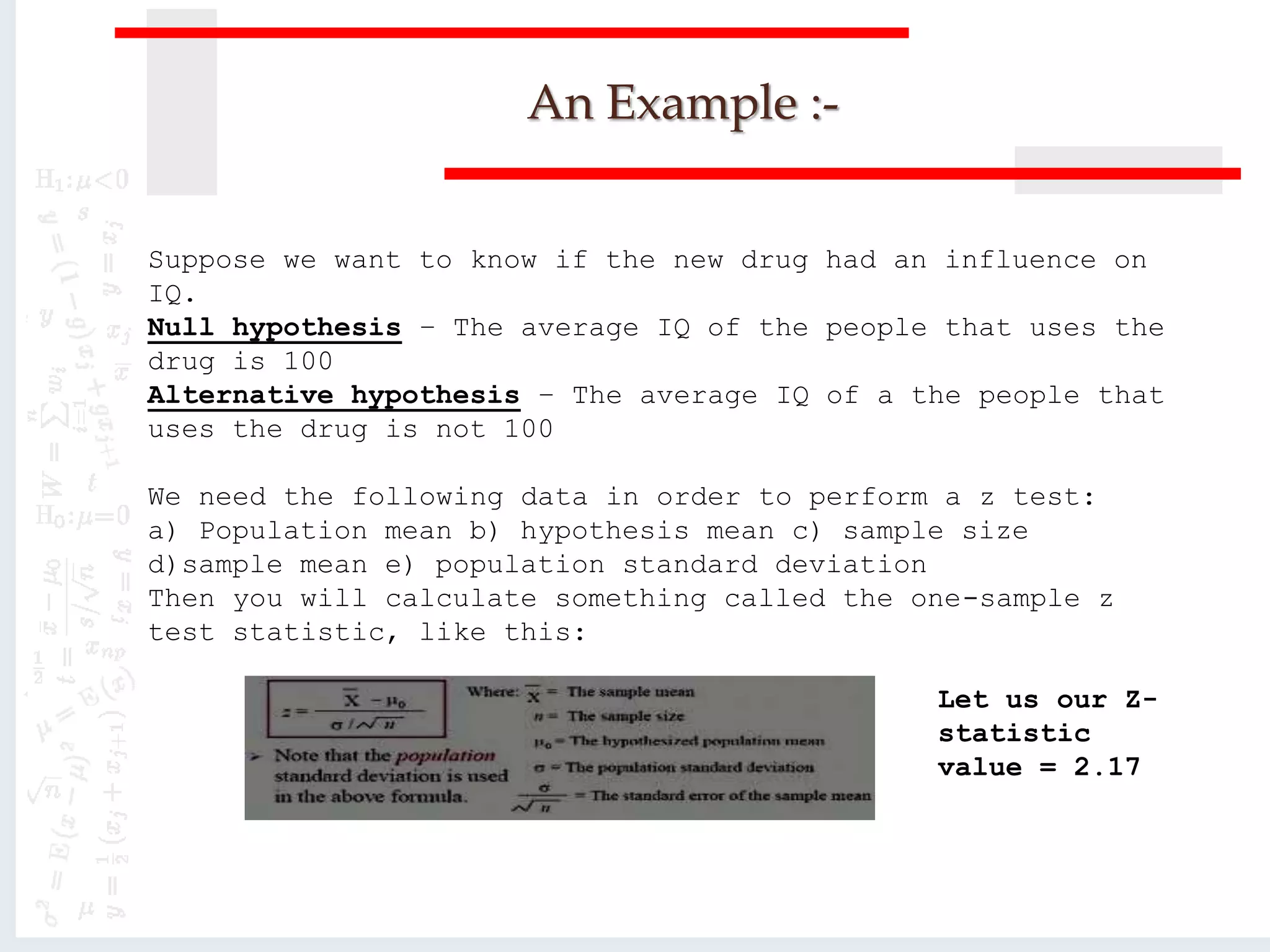 An Example :-
Suppose we want to know if the new drug had an influence on
IQ.
Null hypothesis – The average IQ of the people that uses the
drug is 100
Alternative hypothesis – The average IQ of a the people that
uses the drug is not 100
We need the following data in order to perform a z test:
a) Population mean b) hypothesis mean c) sample size
d)sample mean e) population standard deviation
Then you will calculate something called the one-sample z
test statistic, like this:
Let us our Z-
statistic
value = 2.17
 