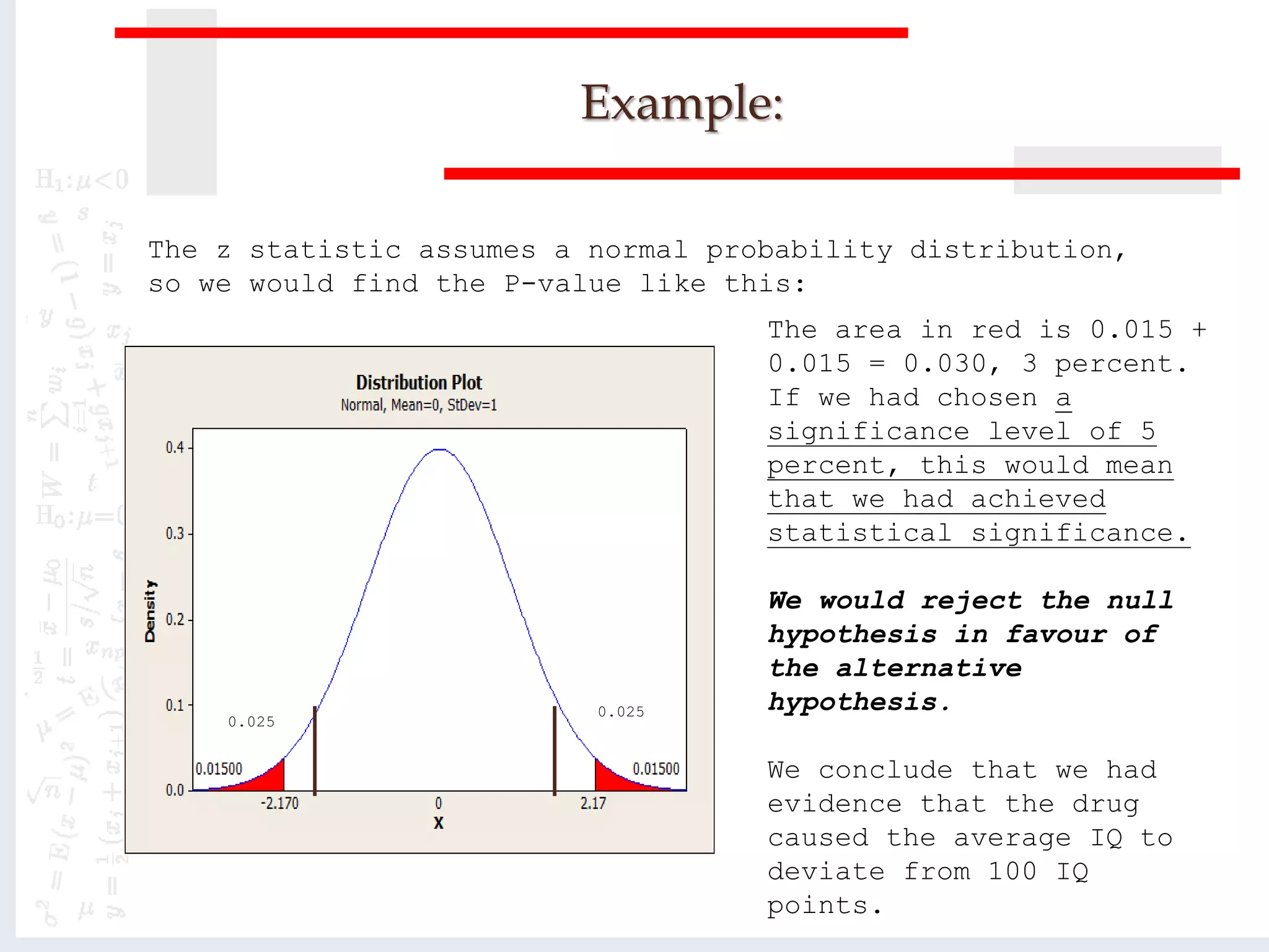 Example:
The z statistic assumes a normal probability distribution,
so we would find the P-value like this:
The area in red is 0.015 +
0.015 = 0.030, 3 percent.
If we had chosen a
significance level of 5
percent, this would mean
that we had achieved
statistical significance.
We would reject the null
hypothesis in favour of
the alternative
hypothesis.
We conclude that we had
evidence that the drug
caused the average IQ to
deviate from 100 IQ
points.
0.025
0.025
 