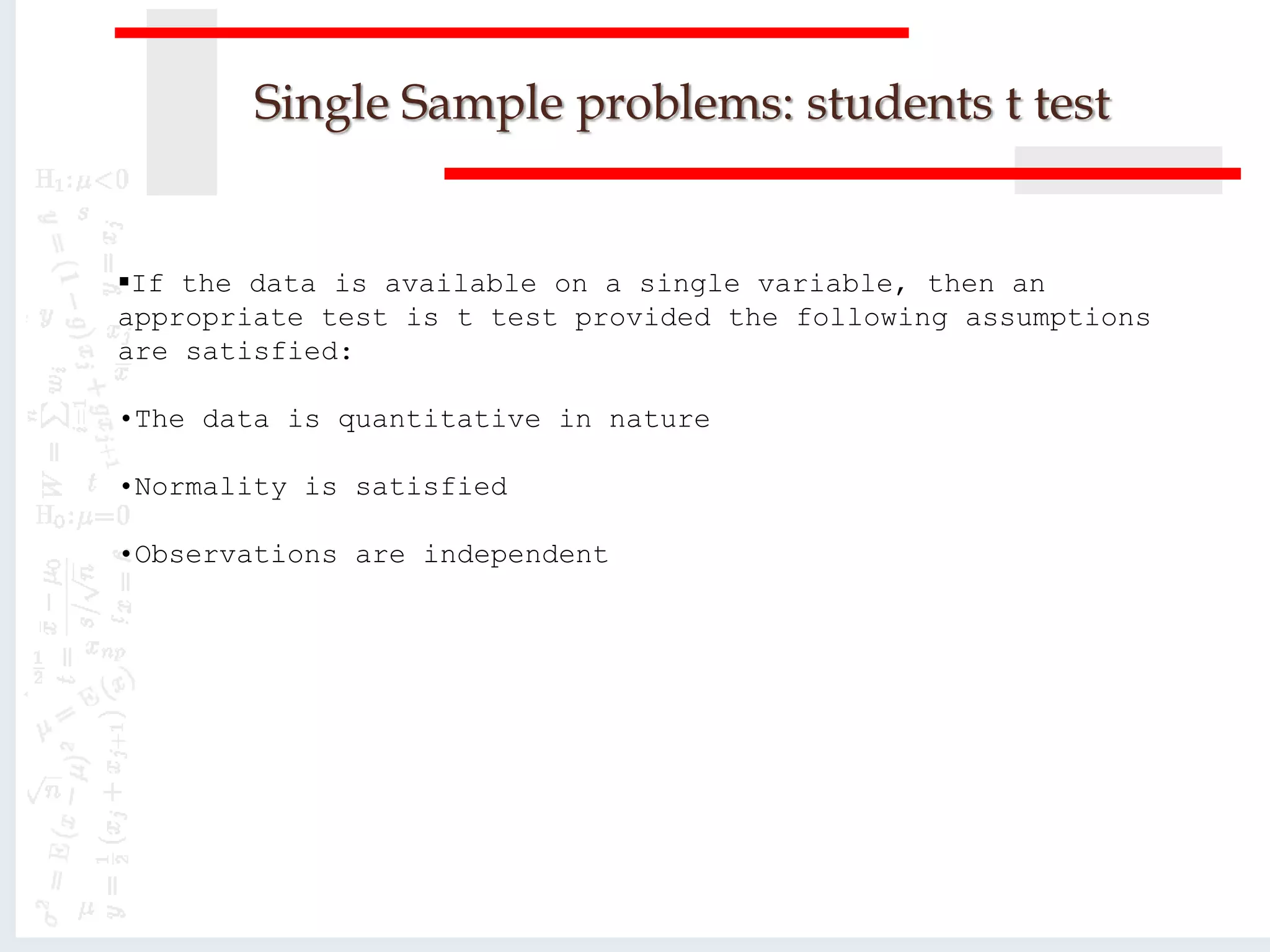 Single Sample problems: students t test
If the data is available on a single variable, then an
appropriate test is t test provided the following assumptions
are satisfied:
•The data is quantitative in nature
•Normality is satisfied
•Observations are independent
 