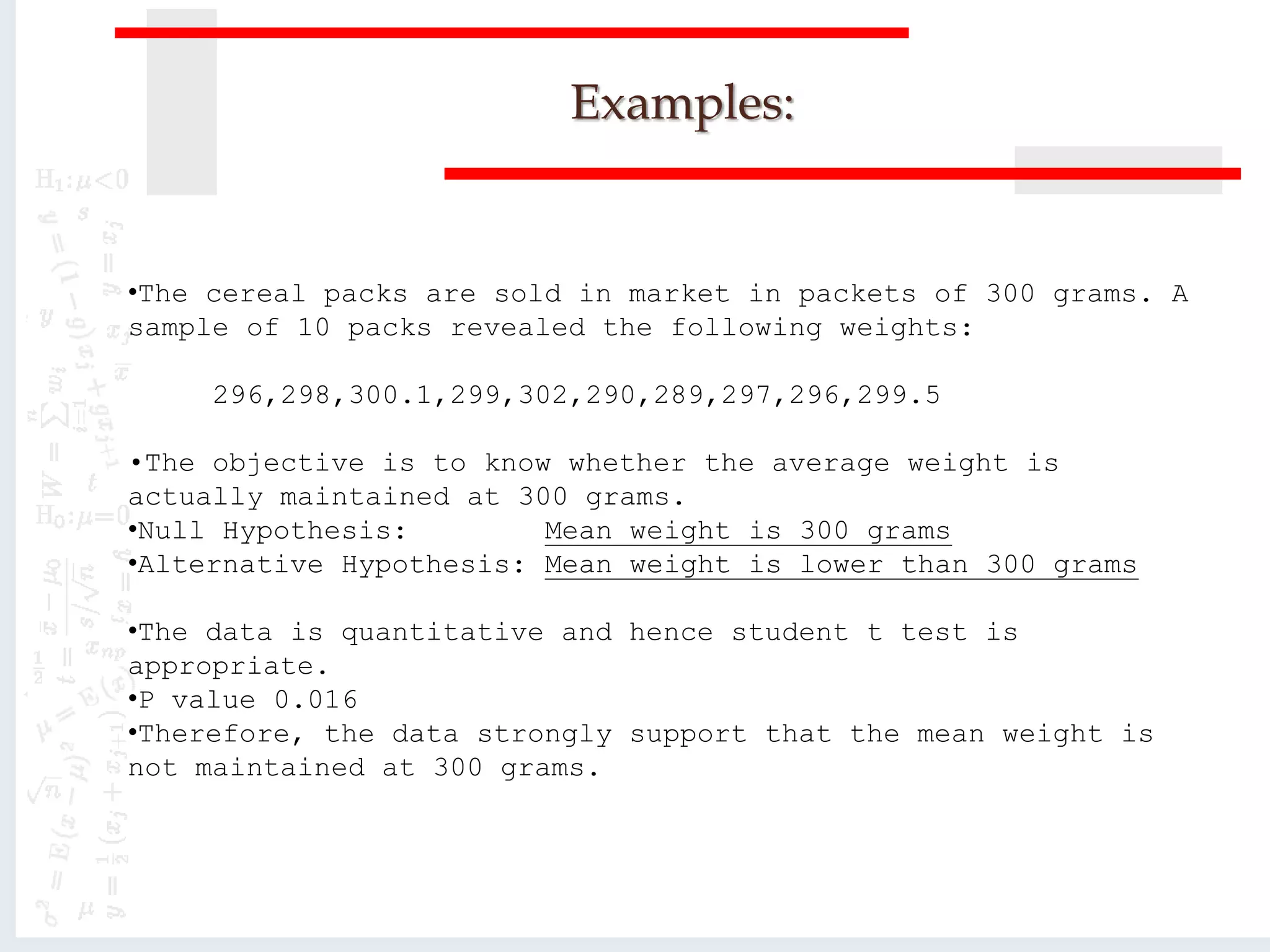Examples:
•The cereal packs are sold in market in packets of 300 grams. A
sample of 10 packs revealed the following weights:
296,298,300.1,299,302,290,289,297,296,299.5
•The objective is to know whether the average weight is
actually maintained at 300 grams.
•Null Hypothesis: Mean weight is 300 grams
•Alternative Hypothesis: Mean weight is lower than 300 grams
•The data is quantitative and hence student t test is
appropriate.
•P value 0.016
•Therefore, the data strongly support that the mean weight is
not maintained at 300 grams.
 