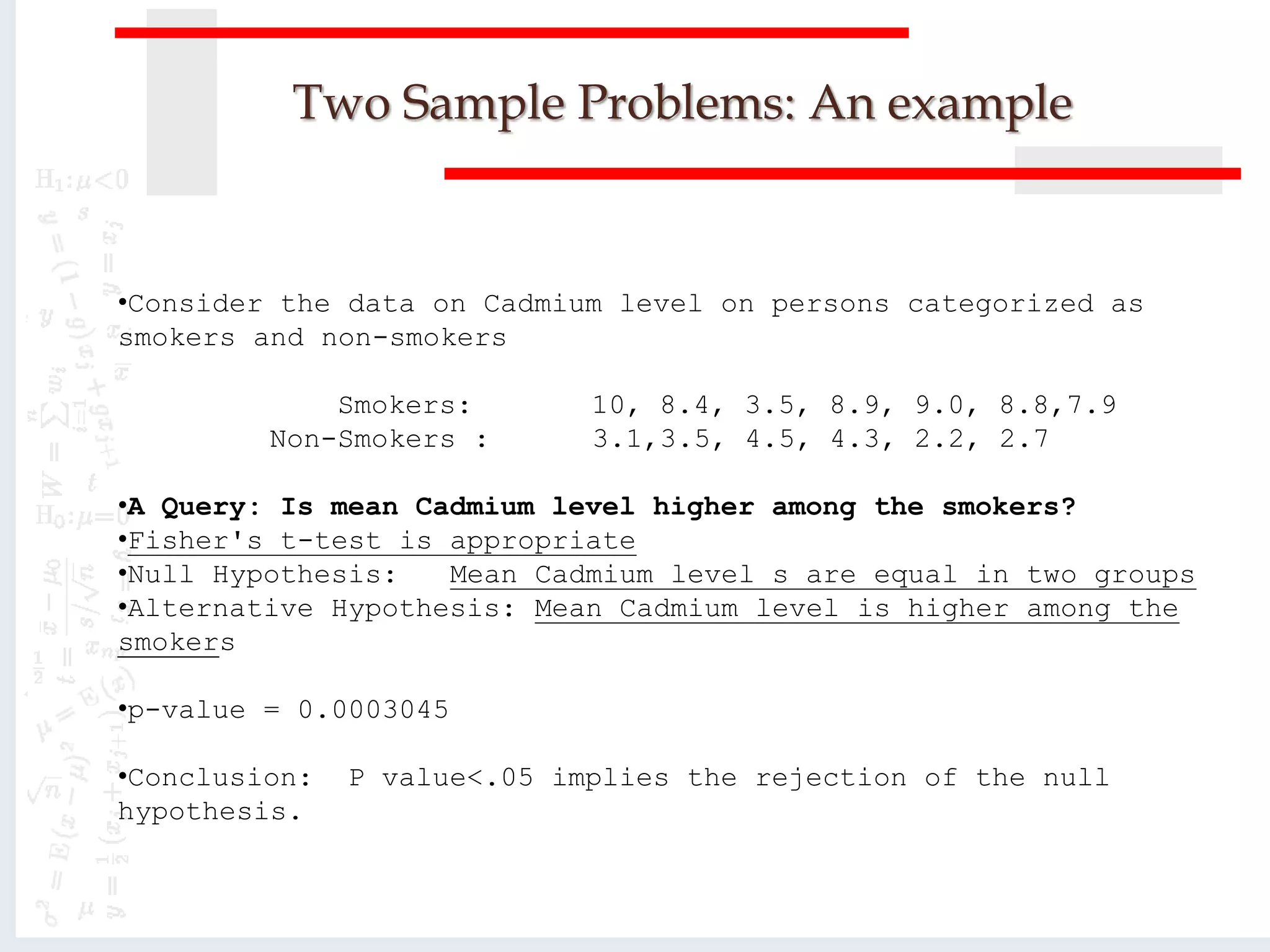 Two Sample Problems: An example
•Consider the data on Cadmium level on persons categorized as
smokers and non-smokers
Smokers: 10, 8.4, 3.5, 8.9, 9.0, 8.8,7.9
Non-Smokers : 3.1,3.5, 4.5, 4.3, 2.2, 2.7
•A Query: Is mean Cadmium level higher among the smokers?
•Fisher's t-test is appropriate
•Null Hypothesis: Mean Cadmium level s are equal in two groups
•Alternative Hypothesis: Mean Cadmium level is higher among the
smokers
•p-value = 0.0003045
•Conclusion: P value<.05 implies the rejection of the null
hypothesis.
 