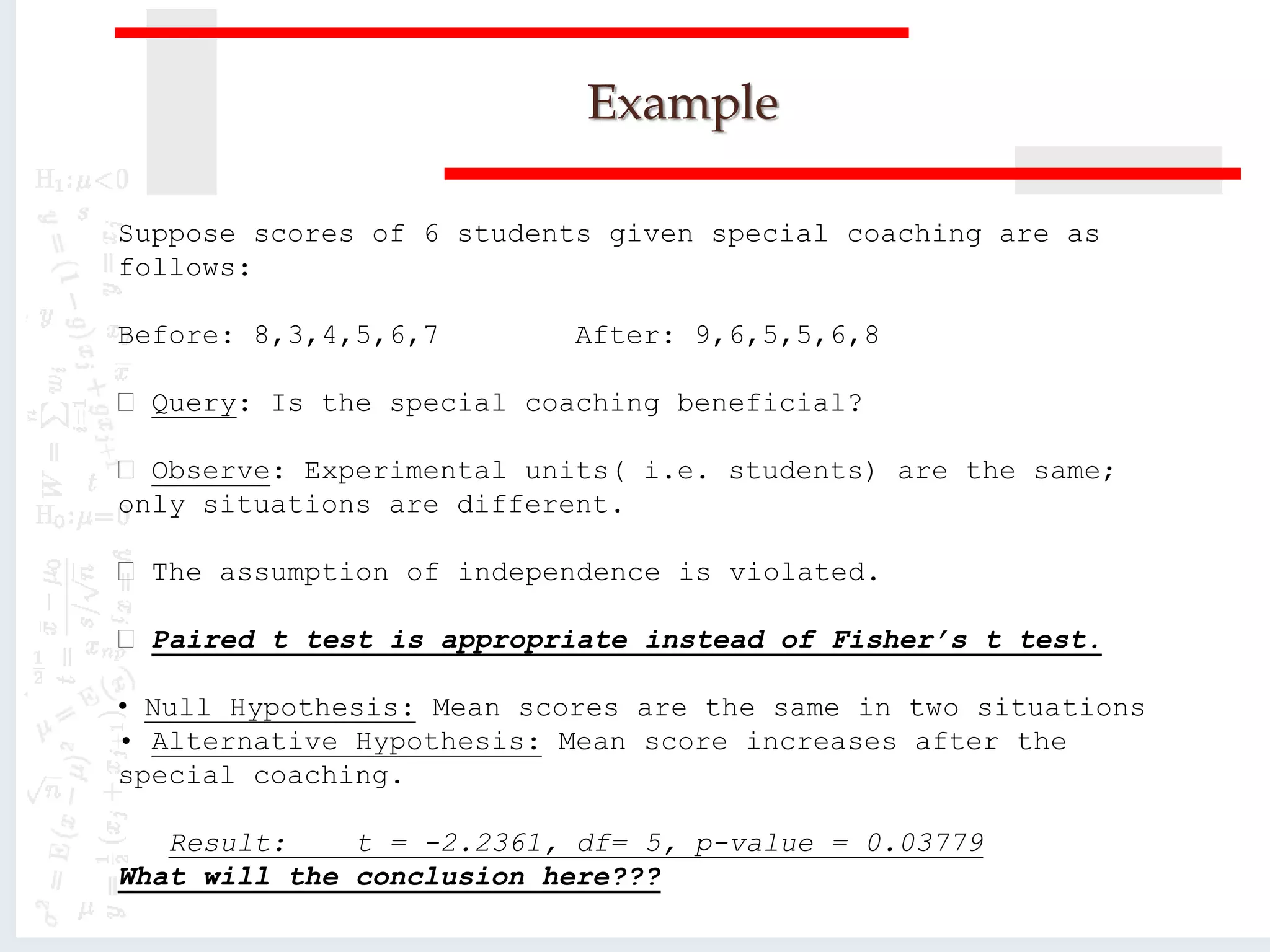 Example
Suppose scores of 6 students given special coaching are as
follows:
Before: 8,3,4,5,6,7 After: 9,6,5,5,6,8
Query: Is the special coaching beneficial?
Observe: Experimental units( i.e. students) are the same;
only situations are different.
The assumption of independence is violated.
Paired t test is appropriate instead of Fisher’s t test.
• Null Hypothesis: Mean scores are the same in two situations
• Alternative Hypothesis: Mean score increases after the
special coaching.
Result: t = -2.2361, df= 5, p-value = 0.03779
What will the conclusion here???
 
