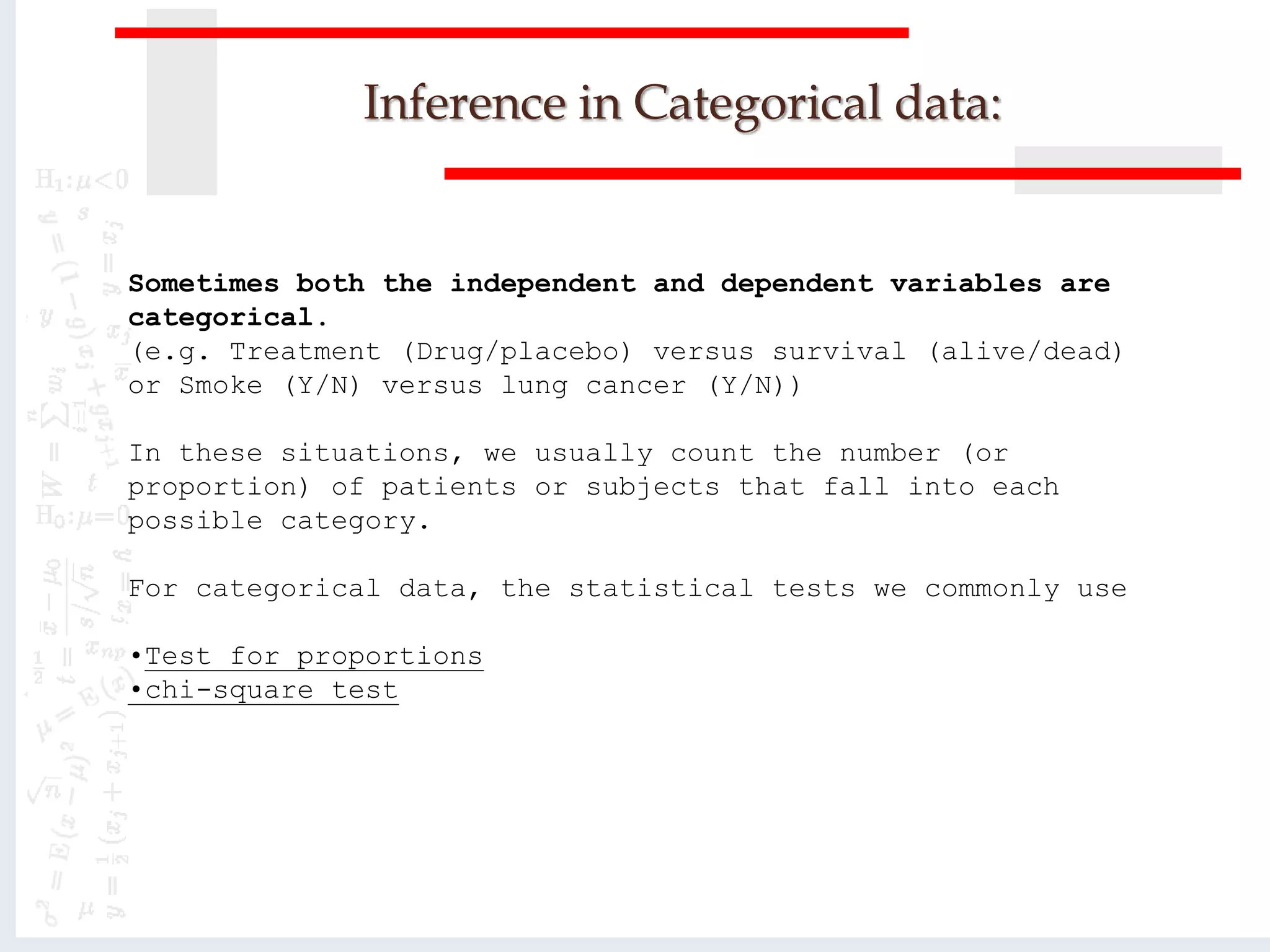 Inference in Categorical data:
Sometimes both the independent and dependent variables are
categorical.
(e.g. Treatment (Drug/placebo) versus survival (alive/dead)
or Smoke (Y/N) versus lung cancer (Y/N))
In these situations, we usually count the number (or
proportion) of patients or subjects that fall into each
possible category.
For categorical data, the statistical tests we commonly use
•Test for proportions
•chi-square test
 