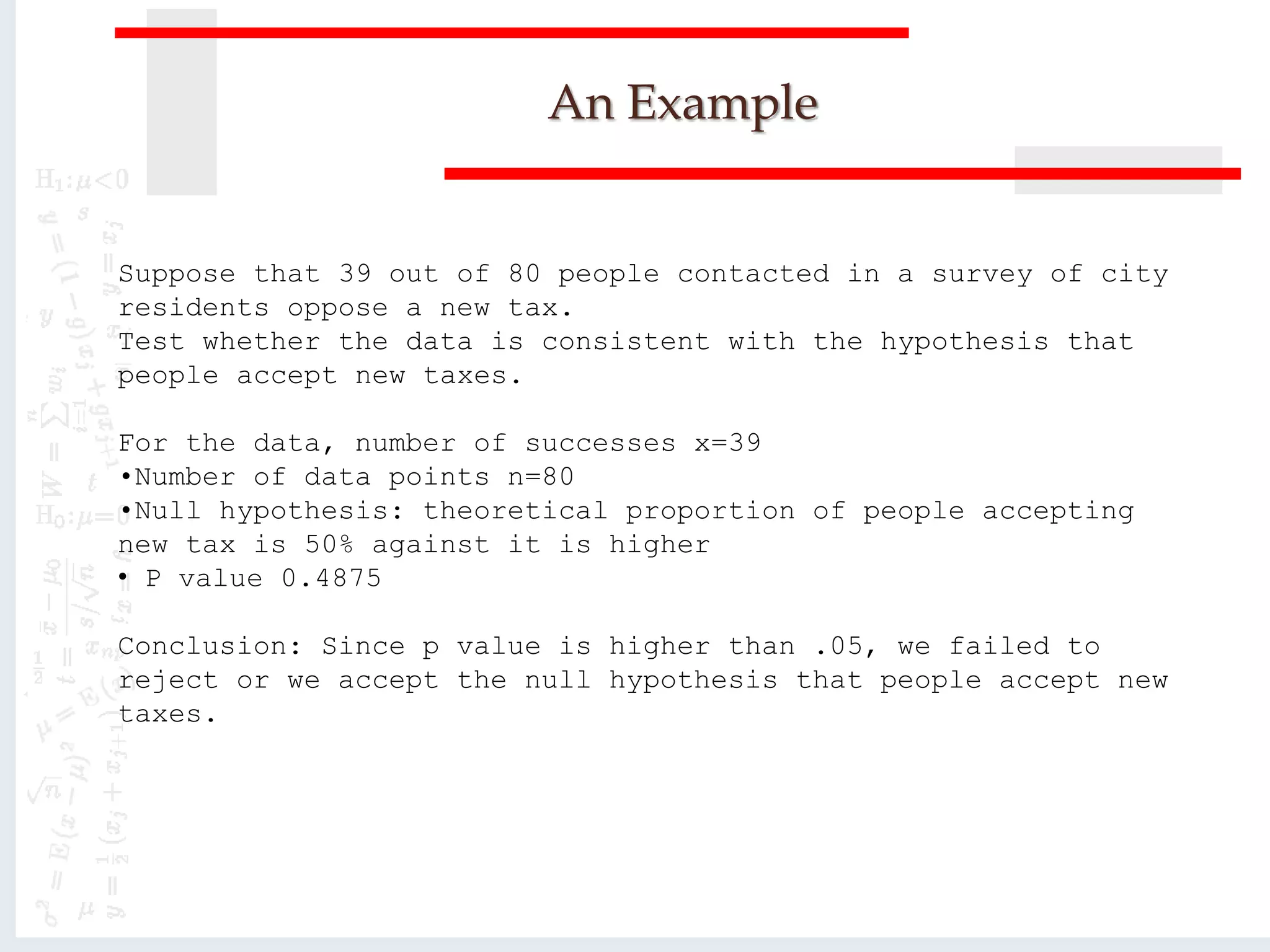 An Example
Suppose that 39 out of 80 people contacted in a survey of city
residents oppose a new tax.
Test whether the data is consistent with the hypothesis that
people accept new taxes.
For the data, number of successes x=39
•Number of data points n=80
•Null hypothesis: theoretical proportion of people accepting
new tax is 50% against it is higher
• P value 0.4875
Conclusion: Since p value is higher than .05, we failed to
reject or we accept the null hypothesis that people accept new
taxes.
 