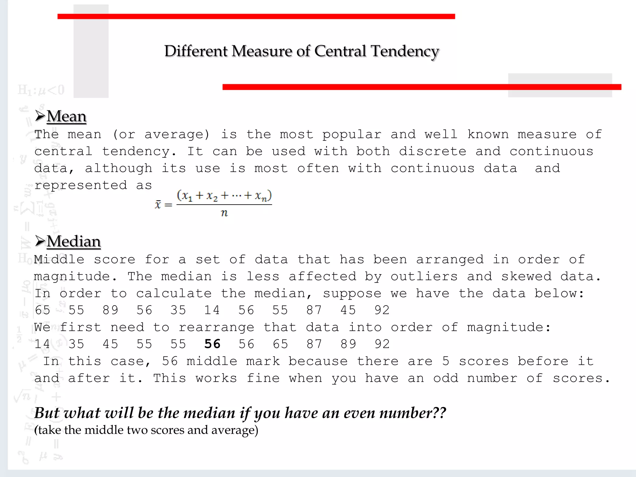 Mean
The mean (or average) is the most popular and well known measure of
central tendency. It can be used with both discrete and continuous
data, although its use is most often with continuous data and
represented as
Median
Middle score for a set of data that has been arranged in order of
magnitude. The median is less affected by outliers and skewed data.
In order to calculate the median, suppose we have the data below:
65 55 89 56 35 14 56 55 87 45 92
We first need to rearrange that data into order of magnitude:
14 35 45 55 55 56 56 65 87 89 92
In this case, 56 middle mark because there are 5 scores before it
and after it. This works fine when you have an odd number of scores.
But what will be the median if you have an even number??
(take the middle two scores and average)
Different Measure of Central Tendency
 