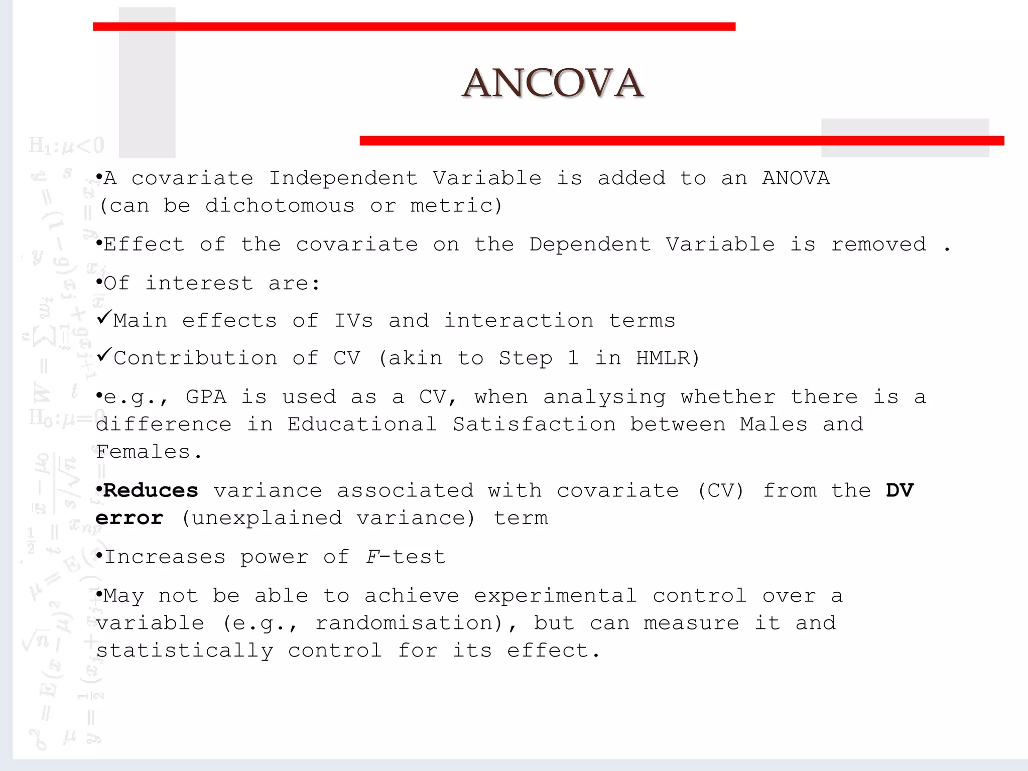 ANCOVA
•A covariate Independent Variable is added to an ANOVA
(can be dichotomous or metric)
•Effect of the covariate on the Dependent Variable is removed .
•Of interest are:
Main effects of IVs and interaction terms
Contribution of CV (akin to Step 1 in HMLR)
•e.g., GPA is used as a CV, when analysing whether there is a
difference in Educational Satisfaction between Males and
Females.
•Reduces variance associated with covariate (CV) from the DV
error (unexplained variance) term
•Increases power of F-test
•May not be able to achieve experimental control over a
variable (e.g., randomisation), but can measure it and
statistically control for its effect.
 