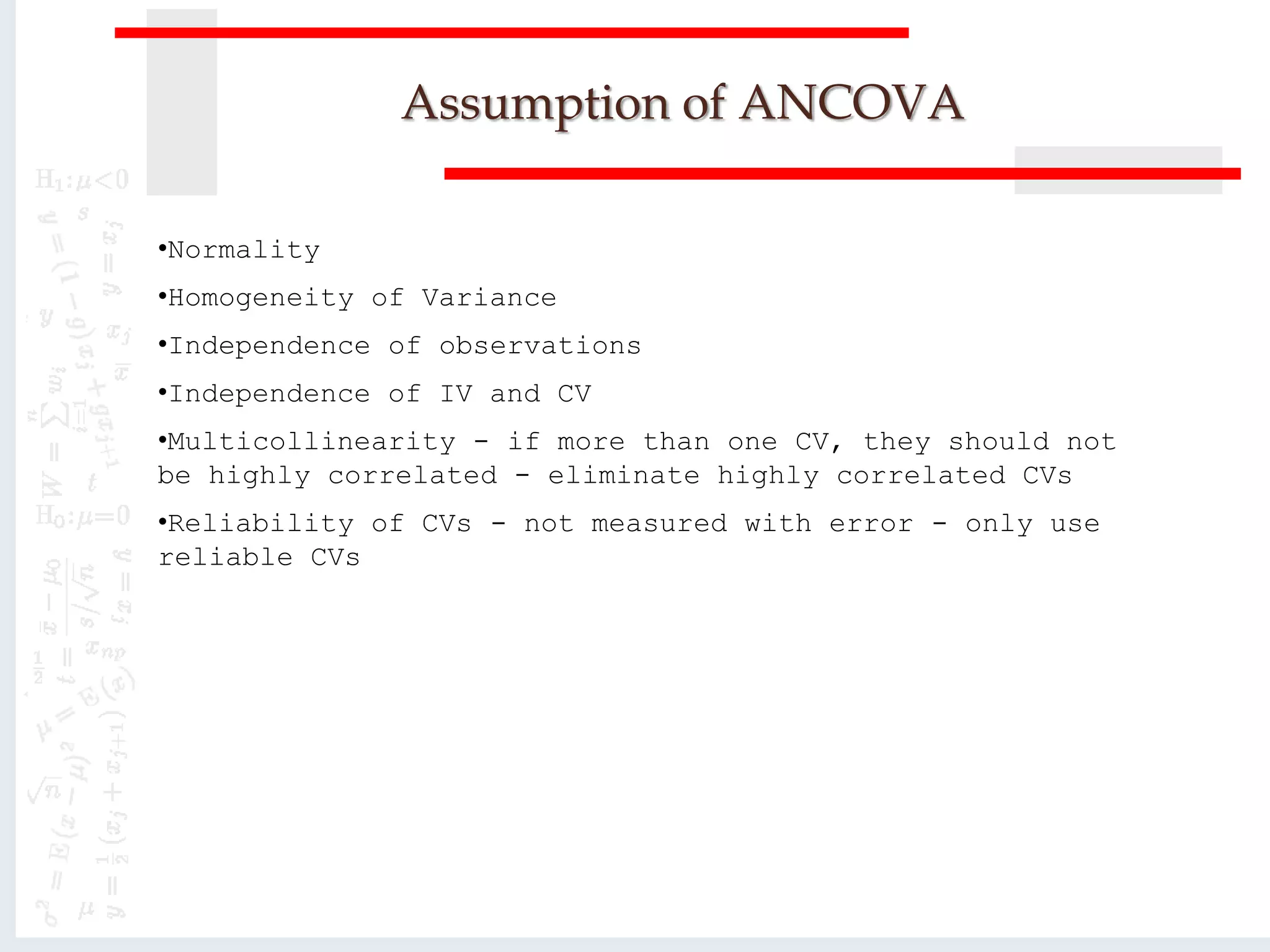 Assumption of ANCOVA
•Normality
•Homogeneity of Variance
•Independence of observations
•Independence of IV and CV
•Multicollinearity - if more than one CV, they should not
be highly correlated - eliminate highly correlated CVs
•Reliability of CVs - not measured with error - only use
reliable CVs
 