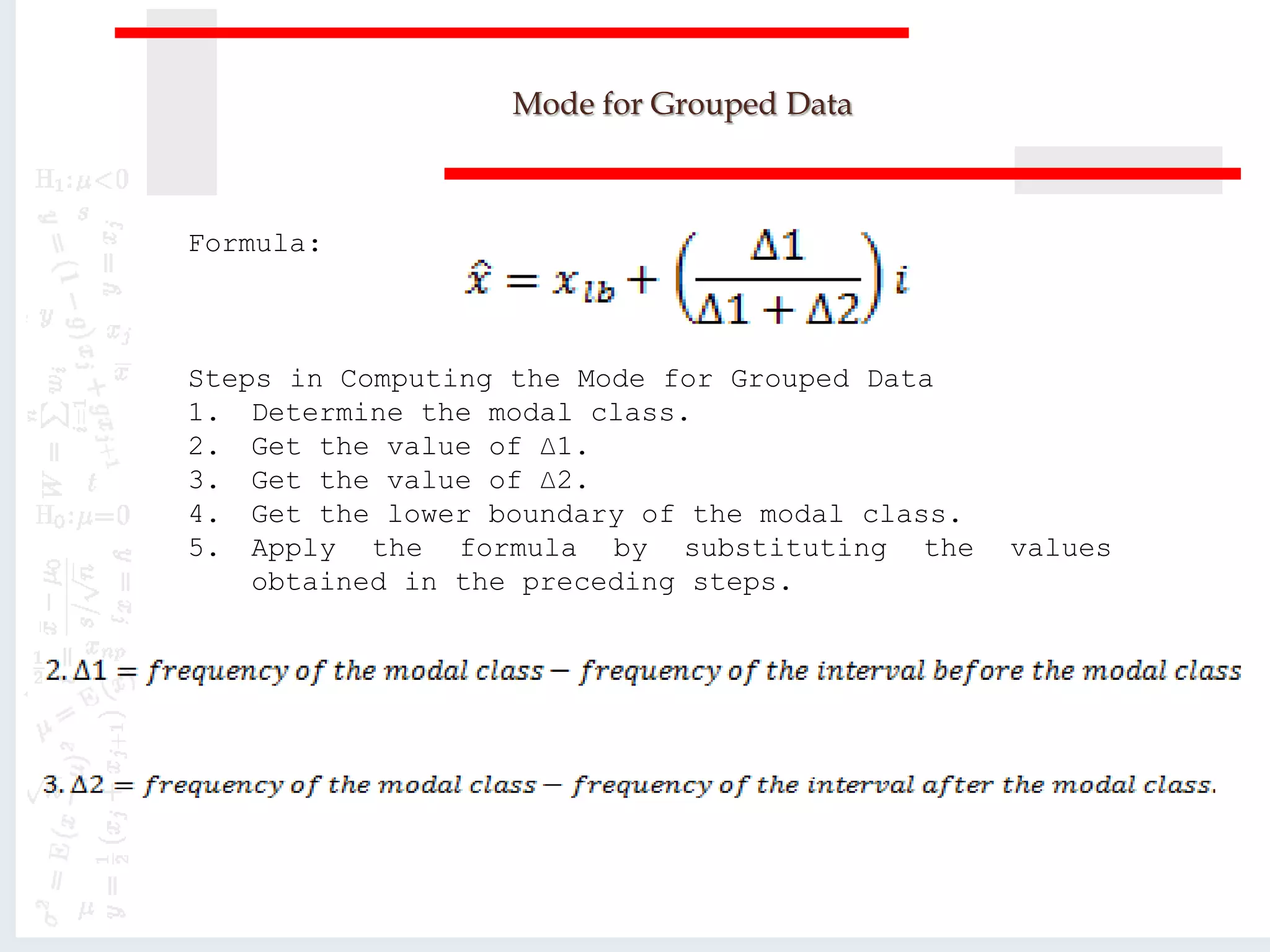 Mode for Grouped Data
Formula:
Steps in Computing the Mode for Grouped Data
1. Determine the modal class.
2. Get the value of ∆1.
3. Get the value of ∆2.
4. Get the lower boundary of the modal class.
5. Apply the formula by substituting the values
obtained in the preceding steps.
 