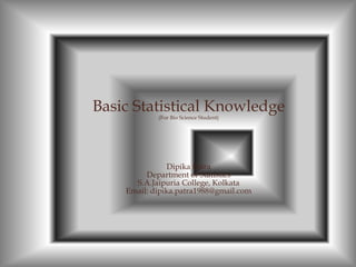 Basic Statistical Knowledge
(For Bio Science Student)
Dipika Patra
Department of Statistics
S.A.Jaipuria College, Kolkata
Email: dipika.patra1988@gmail.com
 