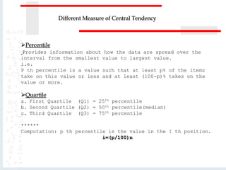 Percentile
Provides information about how the data are spread over the
interval from the smallest value to largest value.
i.e.
P th percentile is a value such that at least p% of the items
take on this value or less and at least (100-p)% takes on the
value or more.
Quartile
a. First Quartile (Q1) = 25th percentile
b. Second Quartile (Q2) = 50th percentile(median)
c. Third Quartile (Q3) = 75th percentile
******
Computation: p th percentile is the value in the I th position.
i=(p/100)n
Different Measure of Central Tendency
 