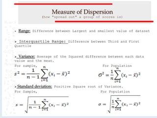 Measure of Dispersion
(how "spread out" a group of scores is)
 Range: Difference between Largest and smallest value of dataset
 Interquartile Range: Difference between Third and First
Quartile
 Variance: Average of the Squared difference between each data
value and the mean.
For sample, For Population
 Standard deviation: Positive Square root of Variance.
For Sample, For Population
 