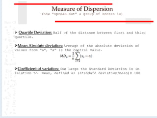  Quartile Deviation: Half of the distance between first and third
quartile.
Mean Absolute deviation: Average of the absolute deviation of
values from “a”, ”a” is the central value.
Coefficient of variation: How large the Standard Deviation is in
relation to mean, defined as (standard deviation/mean)X 100
Measure of Dispersion
(how "spread out" a group of scores is)
 