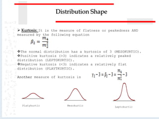  Kurtosis: It is the measure of flatness or peakedness AND
measured by the following equation
The normal distribution has a kurtosis of 3 (MESOKURTIC).
Positive kurtosis (>3) indicates a relatively peaked
distribution (LEPTOKURTIC).
Negative kurtosis (<3) indicates a relatively flat
distribution (PLAYTKURTIC).
Another measure of kurtosis is
Distribution Shape
Platykurtic LeptokurticMesokurtic
 