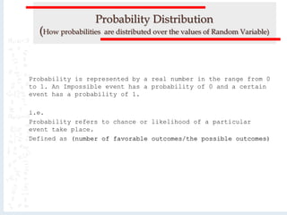 Probability Distribution
(How probabilities are distributed over the values of Random Variable)
Probability is represented by a real number in the range from 0
to 1. An Impossible event has a probability of 0 and a certain
event has a probability of 1.
i.e.
Probability refers to chance or likelihood of a particular
event take place.
Defined as (number of favorable outcomes/the possible outcomes)
 