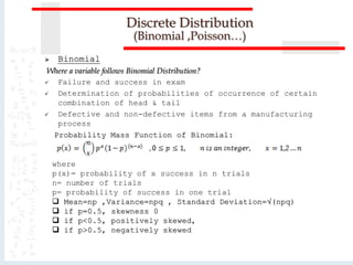 Discrete Distribution
(Binomial ,Poisson…)
 Binomial
Where a variable follows Binomial Distribution?
 Failure and success in exam
 Determination of probabilities of occurrence of certain
combination of head & tail
 Defective and non-defective items from a manufacturing
process
Probability Mass Function of Binomial:
where
p(x)= probability of x success in n trials
n= number of trials
p= probability of success in one trial
 Mean=np ,Variance=npq , Standard Deviation=√(npq)
 if p=0.5, skewness 0
 if p<0.5, positively skewed,
 if p>0.5, negatively skewed
 