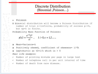  Poisson
A binomial distribution will become a Poisson Distribution if
number of trial n->infinite, probability of success p->0,
but np=λ is finite.
Probability Mass Function of Poisson:
 Mean=Variance=λ
 Positively skewed, coefficient of skewness= 1/√λ
 Leptokurtic as ϒ2=1/λ which is > 0
Real life example:
 Number of printing mistake per page in large text
 Number of telephone call in per unit interval of time
 Number of death from rare disease.
Discrete Distribution
(Binomial ,Poisson…)
 