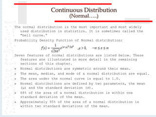 The normal distribution is the most important and most widely
used distribution in statistics. It is sometimes called the
"bell curve.“
Probability Density Function of Normal distribution:
Seven features of normal distributions are listed below. These
features are illustrated in more detail in the remaining
sections of this chapter.
 Normal distributions are symmetric around their mean.
 The mean, median, and mode of a normal distribution are equal.
 The area under the normal curve is equal to 1.0.
 Normal distributions are defined by two parameters, the mean
(μ) and the standard deviation (σ).
 68% of the area of a normal distribution is within one
standard deviation of the mean.
 Approximately 95% of the area of a normal distribution is
within two standard deviations of the mean.
Continuous Distribution
(Normal…..)
 